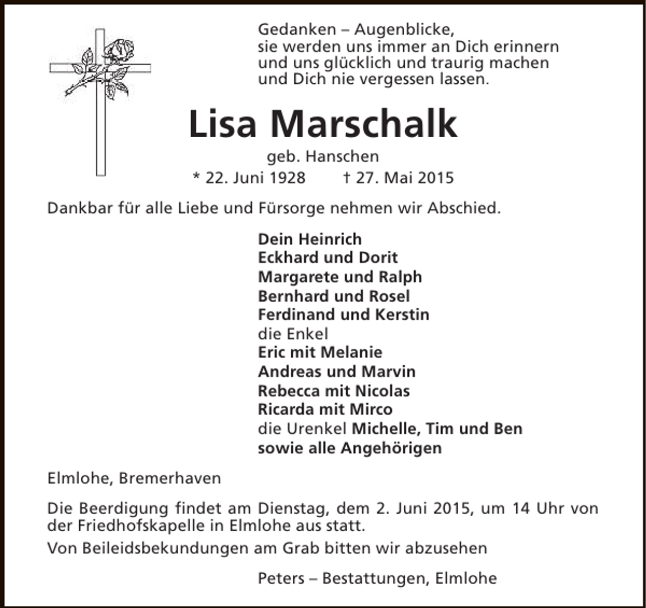 <p>Gedanken – Augenblicke,<br />sie werden uns immer an Dich erinnern<br />und uns glücklich und traurig machen<br />und Dich nie vergessen lassen.</p><p>Lisa Marschalk<br />geb. Hanschen<br />* 22. Juni 1928<br />† 27. Mai 2015</p><p>Dankbar für alle Liebe und Fürsorge nehmen wir Abschied.<br />Dein Heinrich<br />Eckhard und Dorit<br />Margarete und Ralph<br />Bernhard und Rosel<br />Ferdinand und Kerstin<br />die Enkel<br />Eric mit Melanie<br />Andreas und Marvin<br />Rebecca mit Nicolas<br />Ricarda mit Mirco<br />die Urenkel Michelle, Tim und Ben<br />sowie alle Angehörigen<br />Elmlohe, Bremerhaven<br />Die Beerdigung findet am Dienstag, dem 2. Juni 2015, um 14 Uhr von<br />der Friedhofskapelle in Elmlohe aus statt.<br />Von Beileidsbekundungen am Grab bitten wir abzusehen<br />Peters – Bestattungen, Elmlohe</p>