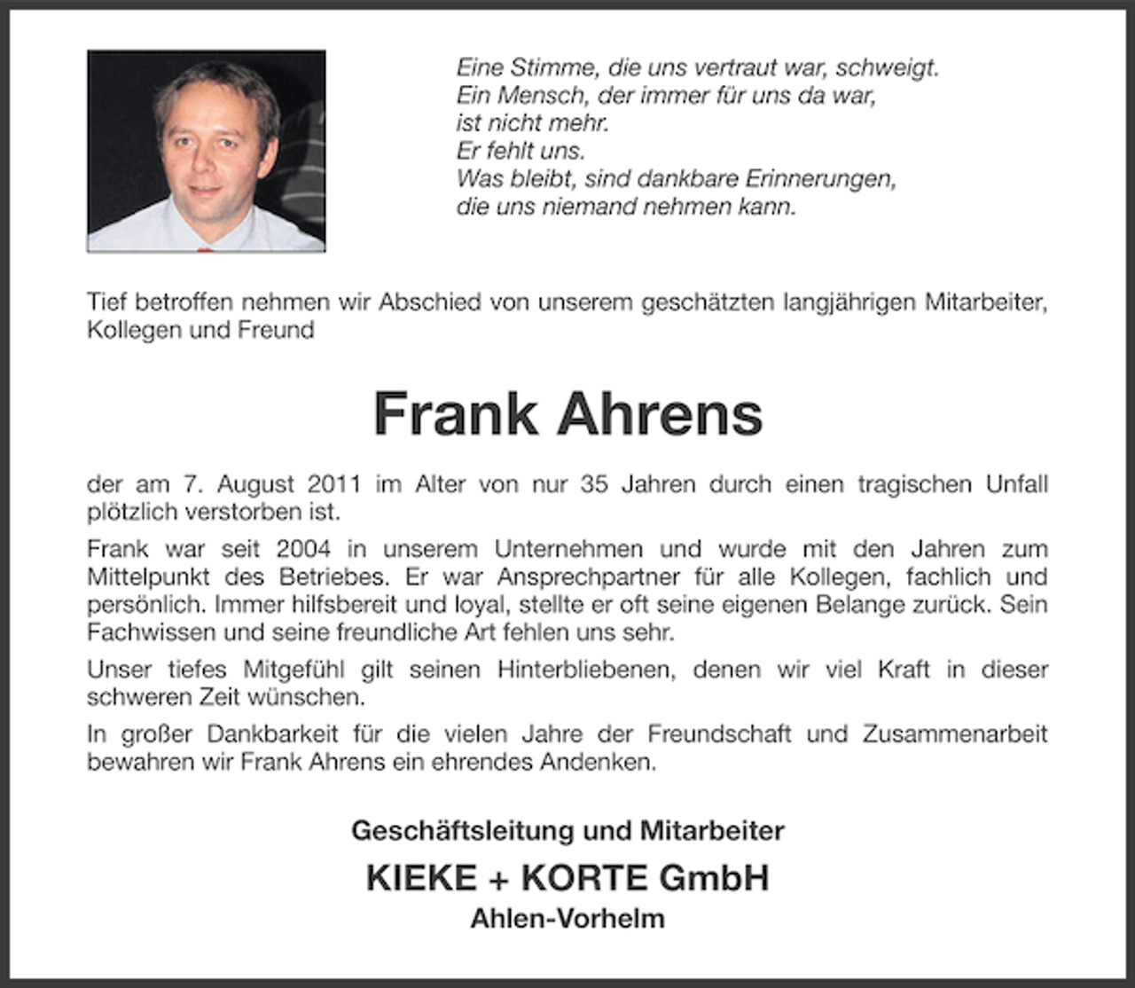 <p>Eine Stimme, die uns vertraut war, schweigt.<br />Ein Mensch, der immer für uns da war,<br />ist nicht mehr.<br />Er fehlt uns.<br />Was bleibt, sind dankbare Erinnerungen,<br />die uns niemand nehmen kann.</p><p>Tief betroffen nehmen wir Abschied von unserem geschätzten langjährigen Mitarbeiter,<br />Kollegen und Freund</p><p>Frank Ahrens<br />der am 7. August 2011 im Alter von nur 35 Jahren durch einen tragischen Unfall<br />plötzlich verstorben ist.<br />Frank war seit 2004 in unserem Unternehmen und wurde mit den Jahren zum<br />Mittelpunkt des Betriebes. Er war Ansprechpartner für alle Kollegen, fachlich und<br />persönlich. Immer hilfsbereit und loyal, stellte er oft seine eigenen Belange zurück. Sein<br />Fachwissen und seine freundliche Art fehlen uns sehr.<br />Unser tiefes Mitgefühl gilt seinen Hinterbliebenen, denen wir viel Kraft in dieser<br />schweren Zeit wünschen.<br />In großer Dankbarkeit für die vielen Jahre der Freundschaft und Zusammenarbeit<br />bewahren wir Frank Ahrens ein ehrendes Andenken.</p><p>Geschäftsleitung und Mitarbeiter</p><p>KIEKE + KORTE GmbH<br />Ahlen-Vorhelm</p>