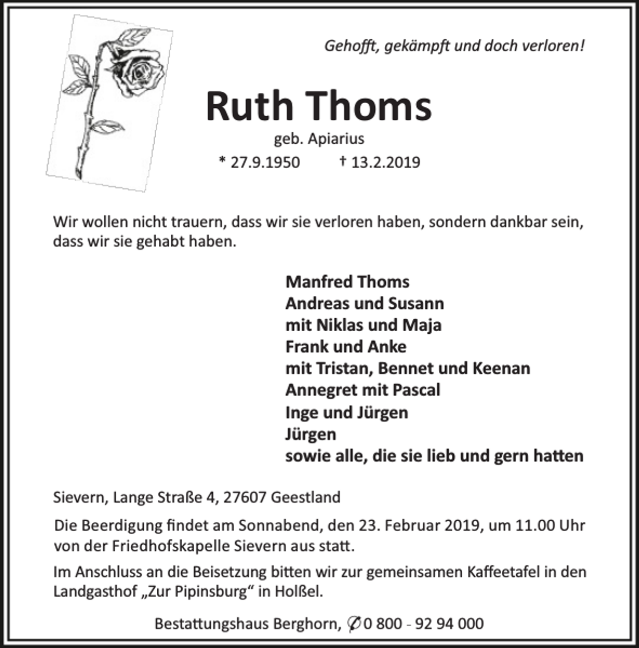 <p>Geho , gekämp und doch verloren!</p><p>Ruth Thoms<br />geb. Apiarius<br />* 27.9.1950<br />† 13.2.2019</p><p>Wir wollen nicht trauern, dass wir sie verloren haben, sondern dankbar sein,<br />dass wir sie gehabt haben.</p><p>Manfred Thoms<br />Andreas und Susann<br />mit Niklas und Maja<br />Frank und Anke<br />mit Tristan, Bennet und Keenan<br />Annegret mit Pascal<br />Inge und Jürgen<br />Jürgen<br />sowie alle, die sie lieb und gern ha en<br />Sievern, Lange Straße 4, 27607 Geestland<br />Die Beerdigung ﬁndet am Sonnabend, den 23. Februar 2019, um 11.00 Uhr<br />von der Friedhofskapelle Sievern aus sta .<br />Im Anschluss an die Beisetzung bi en wir zur gemeinsamen Kaﬀeetafel in den<br />Landgasthof „Zur Pipinsburg“ in Holßel.<br />Besta ungshaus Berghorn, * 0 800 - 92 94 000</p>
