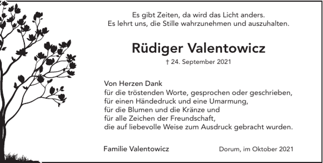 <p>Es gibt Zeiten, da wird das Licht anders.<br />Es lehrt uns, die Stille wahrzunehmen und auszuhalten.</p><p>Rüdiger Valentowicz<br />† 24. September 2021</p><p>Von Herzen Dank<br />für die tröstenden Worte, gesprochen oder geschrieben,<br />für einen Händedruck und eine Umarmung,<br />für die Blumen und die Kränze und<br />für alle Zeichen der Freundschaft,<br />die auf liebevolle Weise zum Ausdruck gebracht wurden.<br />Familie Valentowicz</p><p>Dorum, im Oktober 2021</p>
