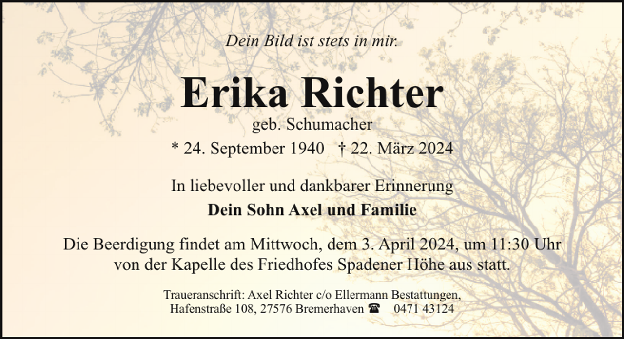 <p>Dein Bild ist stets in mir.</p><p>Erika Richter</p><p>geb. Schumacher<br />* 24. September 1940 † 22. März 2024<br />In liebevoller und dankbarer Erinnerung<br />Dein Sohn Axel und Familie<br />Die Beerdigung findet am Mittwoch, dem 3. April 2024, um 11:30 Uhr<br />von der Kapelle des Friedhofes Spadener Höhe aus statt.<br />Traueranschrift: Axel Richter c/o Ellermann Bestattungen,<br />Hafenstraße 108, 27576 Bremerhaven ( 0471 43124</p>
