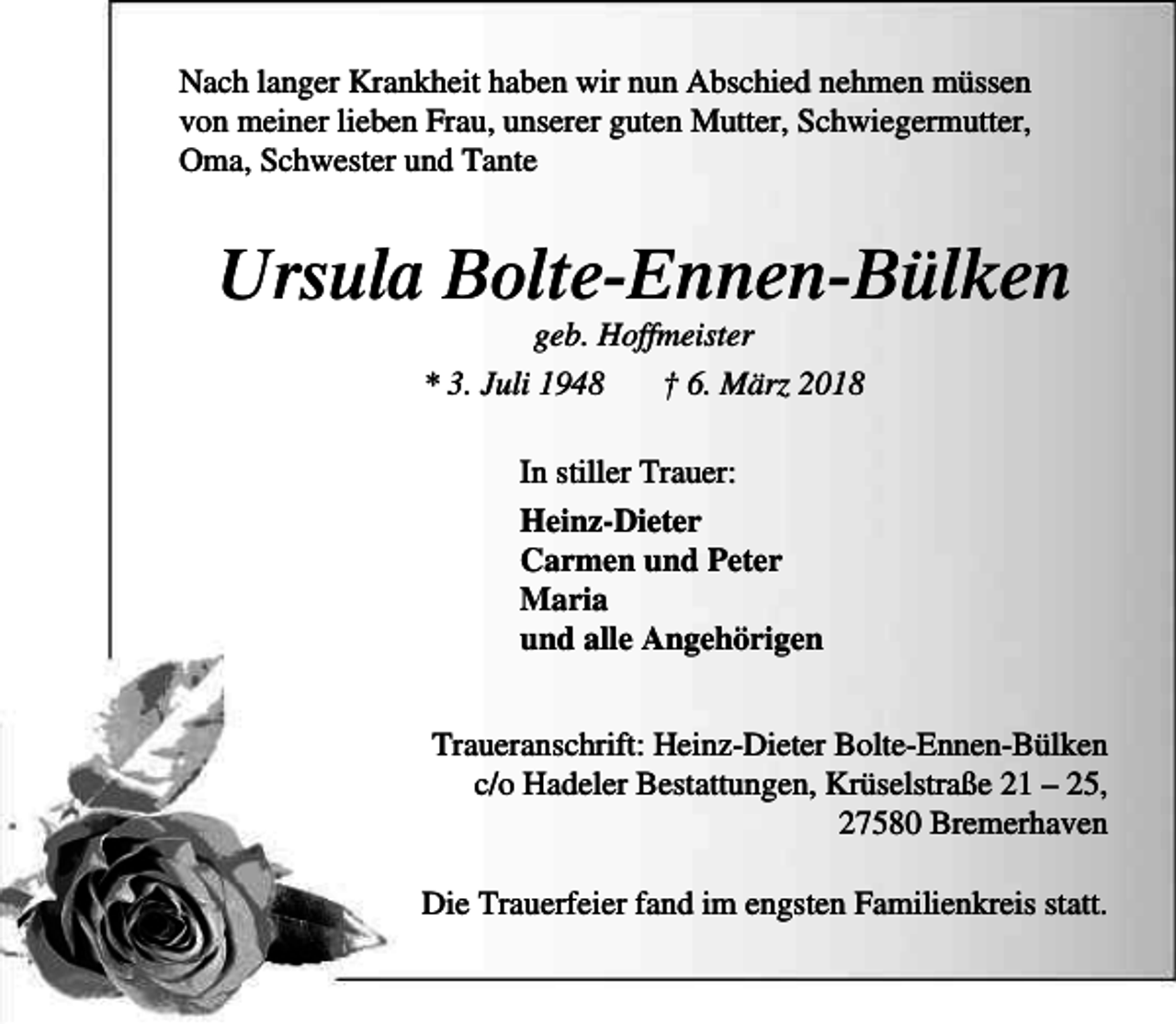 <p>Nach langer Krankheit haben wir nun Abschied nehmen müssen<br />von meiner lieben Frau, unserer guten Mutter, Schwiegermutter,<br />Oma, Schwester und Tante</p><p>Ursula Bolte-Ennen-Bülken<br />geb. Hoffmeister<br />* 3. Juli 1948<br />† 6. März 2018<br />In stiller Trauer:<br />Heinz-Dieter<br />Carmen und Peter<br />Maria<br />und alle Angehörigen<br />Traueranschrift: Heinz-Dieter Bolte-Ennen-Bülken<br />c/o Hadeler Bestattungen, Krüselstraße 21 – 25,<br />27580 Bremerhaven<br />Die Trauerfeier fand im engsten Familienkreis statt.</p>
