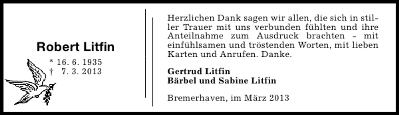 <p>Robert Litfin<br />* 16. 6. 1935<br />† 7. 3. 2013</p><p>Herzlichen Dank sagen wir allen, die sich in stiller Trauer mit uns verbunden fühlten und ihre<br />Anteilnahme zum Ausdruck brachten - mit<br />einfühlsamen und tröstenden Worten, mit lieben<br />Karten und Anrufen. Danke.<br />Gertrud Litfin<br />Bärbel und Sabine Litfin<br />Bremerhaven, im März 2013</p>