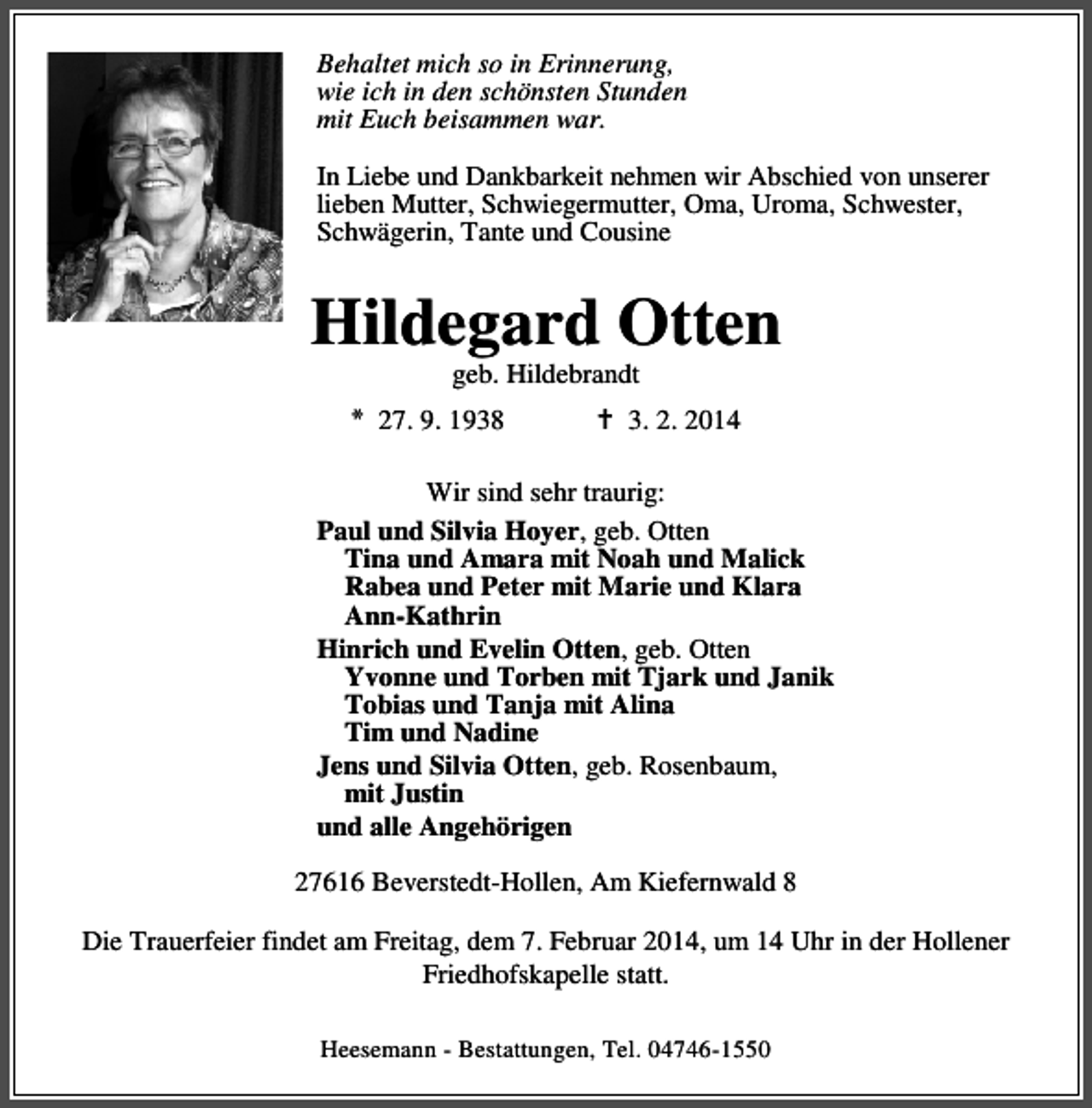 <p>Behaltet mich so in Erinnerung,<br />wie ich in den schönsten Stunden<br />mit Euch beisammen war.<br />In Liebe und Dankbarkeit nehmen wir Abschied von unserer<br />lieben Mutter, Schwiegermutter, Oma, Uroma, Schwester,<br />Schwägerin, Tante und Cousine</p><p>Hildegard Otten<br />geb. Hildebrandt</p><p>* 27. 9. 1938</p><p>3. 2. 2014</p><p>Wir sind sehr traurig:<br />Paul und Silvia Hoyer, geb. Otten<br />Tina und Amara mit Noah und Malick<br />Rabea und Peter mit Marie und Klara<br />Ann-Kathrin<br />Hinrich und Evelin Otten, geb. Otten<br />Yvonne und Torben mit Tjark und Janik<br />Tobias und Tanja mit Alina<br />Tim und Nadine<br />Jens und Silvia Otten, geb. Rosenbaum,<br />mit Justin<br />und alle Angehörigen<br />27616 Beverstedt-Hollen, Am Kiefernwald 8<br />Die Trauerfeier findet am Freitag, dem 7. Februar 2014, um 14 Uhr in der Hollener<br />Friedhofskapelle statt.<br />Heesemann - Bestattungen, Tel. 04746-1550</p>