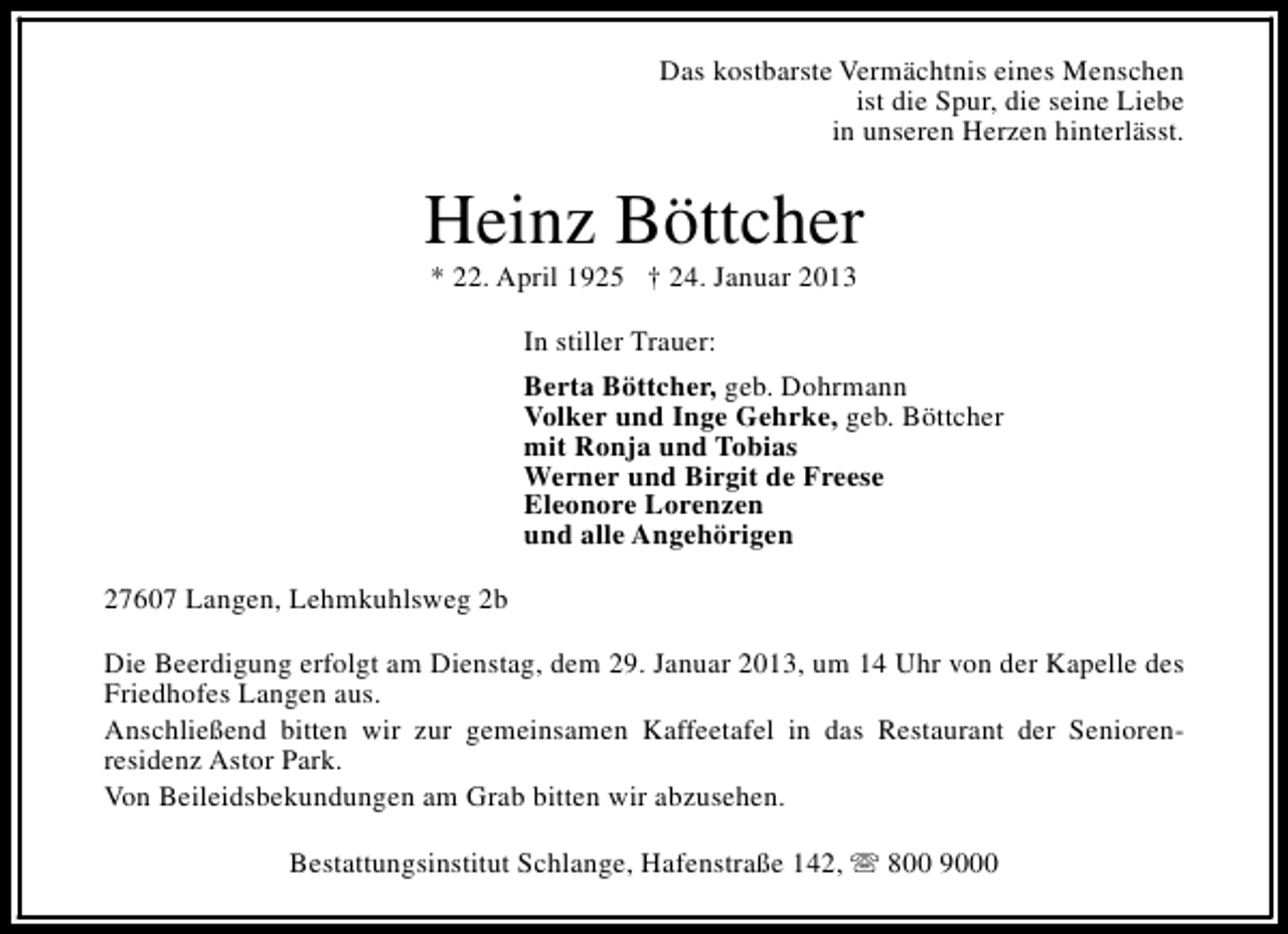 <p>Das kostbarste Vermächtnis eines Menschen<br />ist die Spur, die seine Liebe<br />in unseren Herzen hinterlässt.</p><p>Heinz Böttcher<br />* 22. April 1925 † 24. Januar 2013<br />In stiller Trauer:<br />Berta Böttcher, geb. Dohrmann<br />Volker und Inge Gehrke, geb. Böttcher<br />mit Ronja und Tobias<br />Werner und Birgit de Freese<br />Eleonore Lorenzen<br />und alle Angehörigen<br />27607 Langen, Lehmkuhlsweg 2b<br />Die Beerdigung erfolgt am Dienstag, dem 29. Januar 2013, um 14 Uhr von der Kapelle des<br />Friedhofes Langen aus.<br />Anschließend bitten wir zur gemeinsamen Kaffeetafel in das Restaurant der Seniorenresidenz Astor Park.<br />Von Beileidsbekundungen am Grab bitten wir abzusehen.<br />Bestattungsinstitut Schlange, Hafenstraße 142, s 800 9000</p>