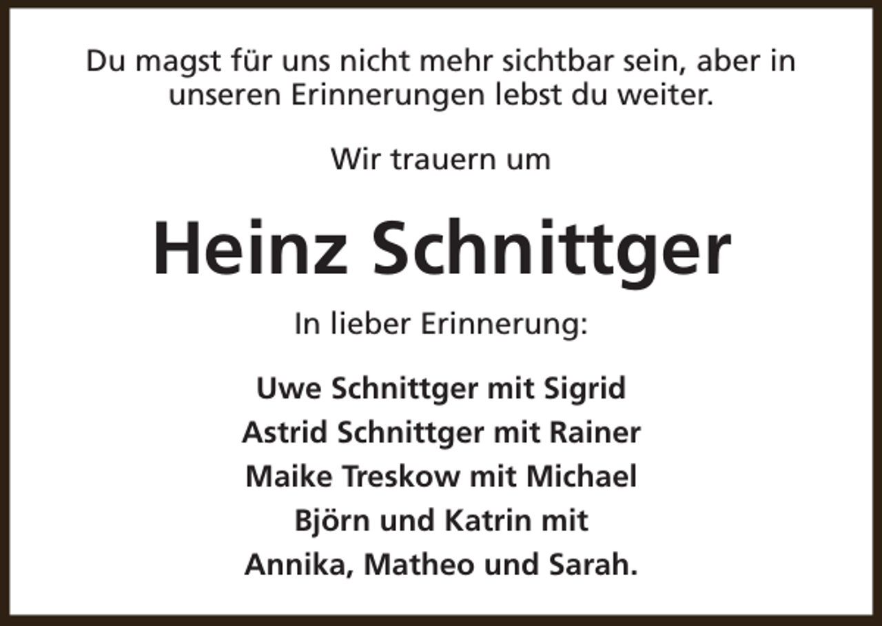 <p>Du magst für uns nicht mehr sichtbar sein, aber in<br />unseren Erinnerungen lebst du weiter.<br />Wir trauern um</p><p>Heinz Schnittger<br />In lieber Erinnerung:<br />Uwe Schnittger mit Sigrid<br />Astrid Schnittger mit Rainer<br />Maike Treskow mit Michael<br />Björn und Katrin mit<br />Annika, Matheo und Sarah.</p>