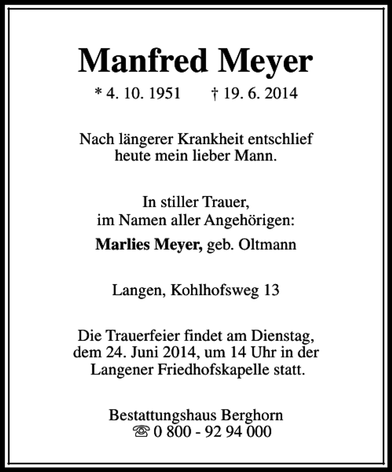 <p>Manfred Meyer<br />* 4. 10. 1951</p><p>† 19. 6. 2014</p><p>Nach längerer Krankheit entschlief<br />heute mein lieber Mann.<br />In stiller Trauer,<br />im Namen aller Angehörigen:<br />Marlies Meyer, geb. Oltmann<br />Langen, Kohlhofsweg 13<br />Die Trauerfeier findet am Dienstag,<br />dem 24. Juni 2014, um 14 Uhr in der<br />Langener Friedhofskapelle statt.<br />Bestattungshaus Berghorn<br />s 0 800 - 92 94 000</p>