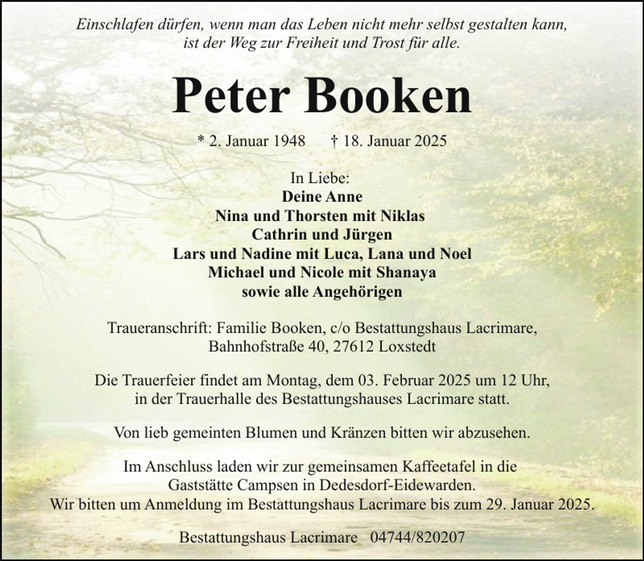 <p>Einschlafen dürfen, wenn man das Leben nicht mehr selbst gestalten kann,<br />ist der Weg zur Freiheit und Trost für alle.</p><p>Peter Booken<br />* 2. Januar 1948</p><p>† 18. Januar 2025</p><p>In Liebe:<br />Deine Anne<br />Nina und Thorsten mit Niklas<br />Cathrin und Jürgen<br />Lars und Nadine mit Luca, Lana und Noel<br />Michael und Nicole mit Shanaya<br />sowie alle Angehörigen<br />Traueranschrift: Familie Booken, c/o Bestattungshaus Lacrimare,<br />Bahnhofstraße 40, 27612 Loxstedt<br />Die Trauerfeier findet am Montag, dem 03. Februar 2025 um 12 Uhr,<br />in der Trauerhalle des Bestattungshauses Lacrimare statt.<br />Von lieb gemeinten Blumen und Kränzen bitten wir abzusehen.<br />Im Anschluss laden wir zur gemeinsamen Kaffeetafel in die<br />Gaststätte Campsen in Dedesdorf-Eidewarden.<br />Wir bitten um Anmeldung im Bestattungshaus Lacrimare bis zum 29. Januar 2025.<br />Bestattungshaus Lacrimare 04744/820207</p>