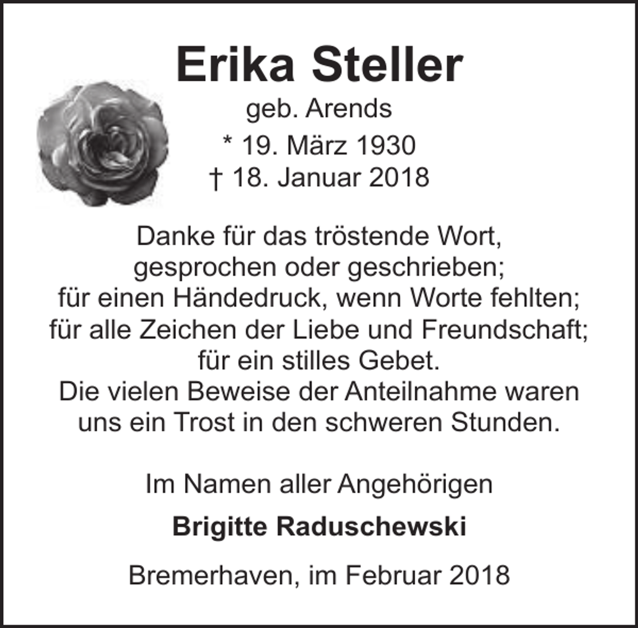 <p>Erika Steller<br />geb. Arends<br />* 19. März 1930<br />† 18. Januar 2018</p><p>Danke für das tröstende Wort,<br />gesprochen oder geschrieben;<br />für einen Händedruck, wenn Worte fehlten;<br />für alle Zeichen der Liebe und Freundschaft;<br />für ein stilles Gebet.<br />Die vielen Beweise der Anteilnahme waren<br />uns ein Trost in den schweren Stunden.<br />Im Namen aller Angehörigen<br />Brigitte Raduschewski<br />Bremerhaven, im Februar 2018</p>