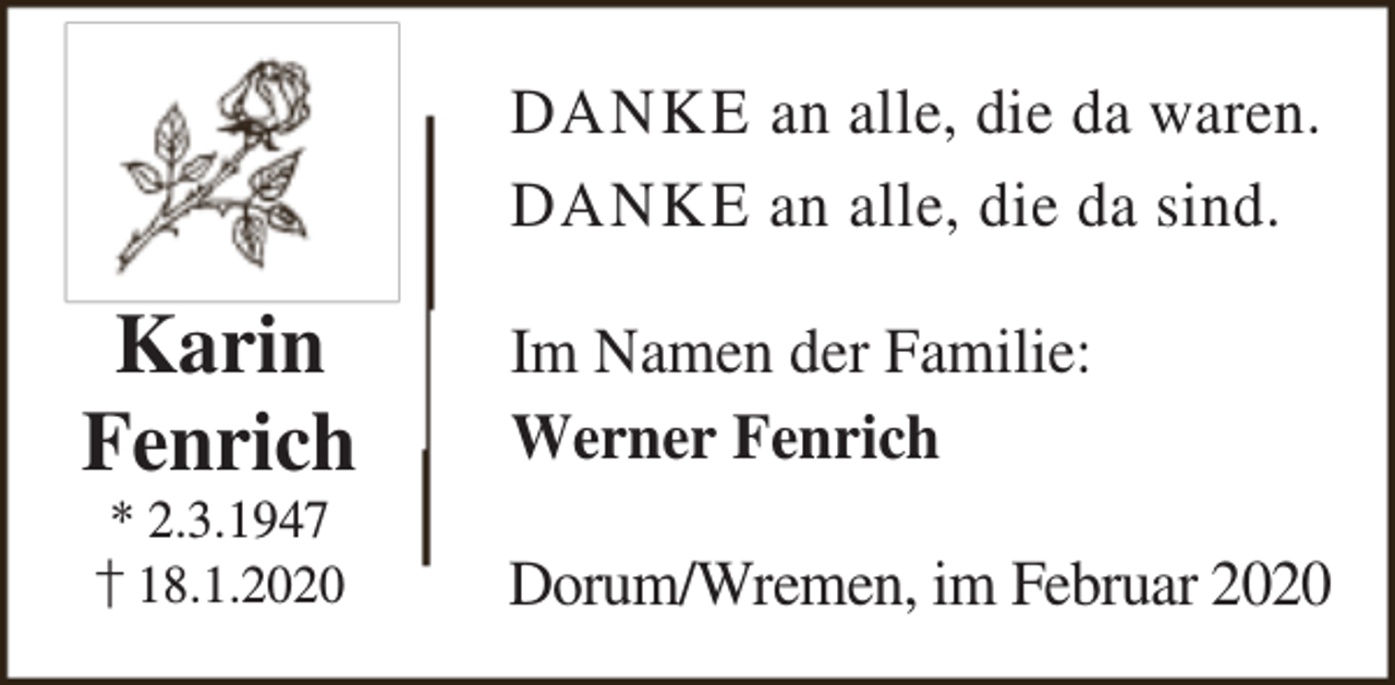<p>DANKE an alle, die da waren.<br />DANKE an alle, die da sind.</p><p>Karin<br />Fenrich<br />* 2.3.1947<br />† 18.1.2020</p><p>Im Namen der Familie:<br />Werner Fenrich<br />Dorum/Wremen, im Februar 2020</p>