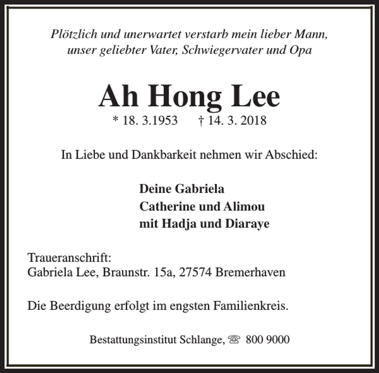 <p>Plötzlich und unerwartet verstarb mein lieber Mann,<br />unser geliebter Vater, Schwiegervater und Opa</p><p>Ah Hong Lee<br />* 18. 3.1953</p><p>† 14. 3. 2018</p><p>In Liebe und Dankbarkeit nehmen wir Abschied:<br />Deine Gabriela<br />Catherine und Alimou<br />mit Hadja und Diaraye<br />Traueranschrift:<br />Gabriela Lee, Braunstr. 15a, 27574 Bremerhaven<br />Die Beerdigung erfolgt im engsten Familienkreis.<br />Bestattungsinstitut Schlange, s 800 9000</p>