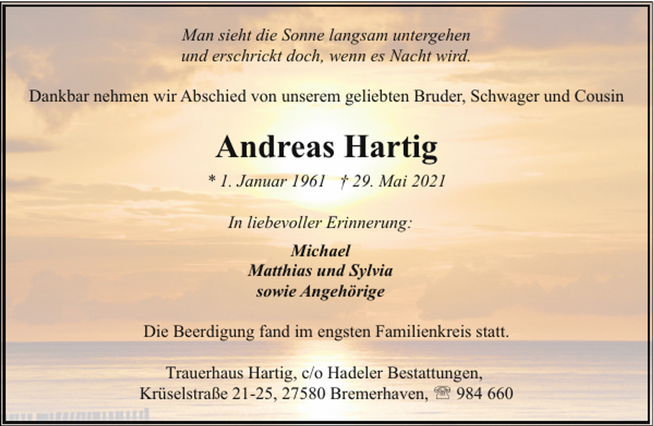 <p>Man sieht die Sonne langsam untergehen<br />und erschrickt doch, wenn es Nacht wird.<br />Dankbar nehmen wir Abschied von unserem geliebten Bruder, Schwager und Cousin</p><p>Andreas Hartig<br />* 1. Januar 1961 † 29. Mai 2021<br />In liebevoller Erinnerung:<br />Michael<br />Matthias und Sylvia<br />sowie Angehörige<br />Die Beerdigung fand im engsten Familienkreis statt.<br />Trauerhaus Hartig, c/o Hadeler Bestattungen,<br />Krüselstraße 21-25, 27580 Bremerhaven, ' 984 660</p>