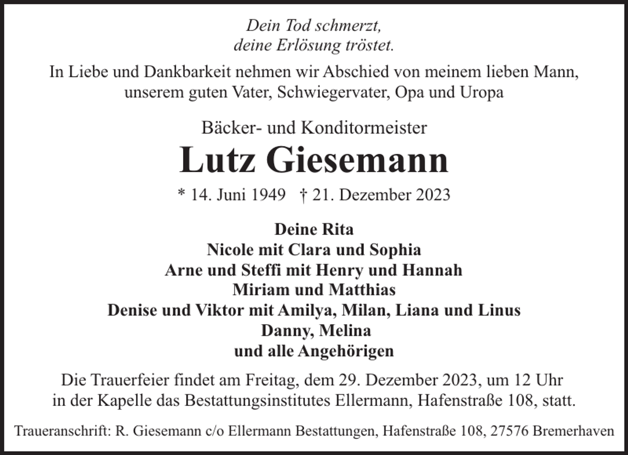 <p>Dein Tod schmerzt,<br />deine Erlösung tröstet.<br />In Liebe und Dankbarkeit nehmen wir Abschied von meinem lieben Mann,<br />unserem guten Vater, Schwiegervater, Opa und Uropa</p><p>Bäcker- und Konditormeister</p><p>Lutz Giesemann</p><p>* 14. Juni 1949 † 21. Dezember 2023<br />Deine Rita<br />Nicole mit Clara und Sophia<br />Arne und Steffi mit Henry und Hannah<br />Miriam und Matthias<br />Denise und Viktor mit Amilya, Milan, Liana und Linus<br />Danny, Melina<br />und alle Angehörigen<br />Die Trauerfeier findet am Freitag, dem 29. Dezember 2023, um 12 Uhr<br />in der Kapelle das Bestattungsinstitutes Ellermann, Hafenstraße 108, statt.<br />Traueranschrift: R. Giesemann c/o Ellermann Bestattungen, Hafenstraße 108, 27576 Bremerhaven</p>
