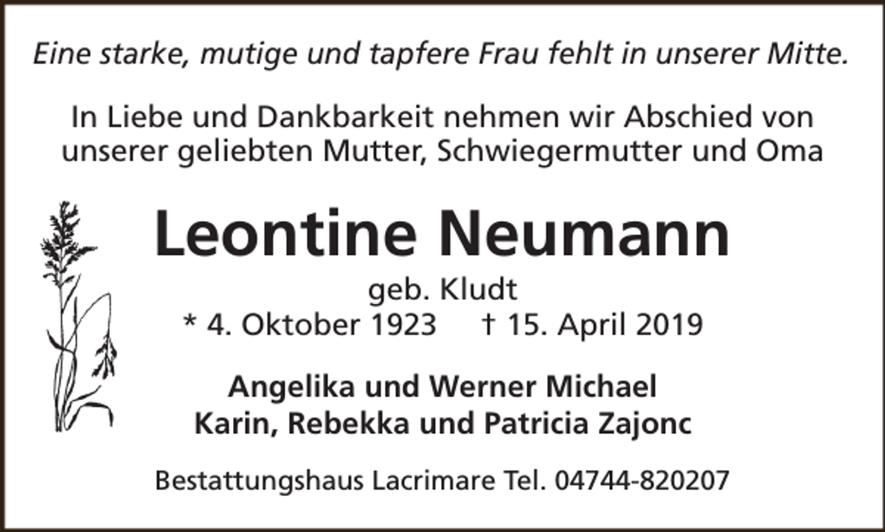 <p>Eine starke, mutige und tapfere Frau fehlt in unserer Mitte.<br />In Liebe und Dankbarkeit nehmen wir Abschied von<br />unserer geliebten Mutter, Schwiegermutter und Oma</p><p>Leontine Neumann<br />geb. Kludt<br />* 4. Oktober 1923 † 15. April 2019<br />Angelika und Werner Michael<br />Karin, Rebekka und Patricia Zajonc<br />Bestattungshaus Lacrimare Tel. 04744-820207</p>