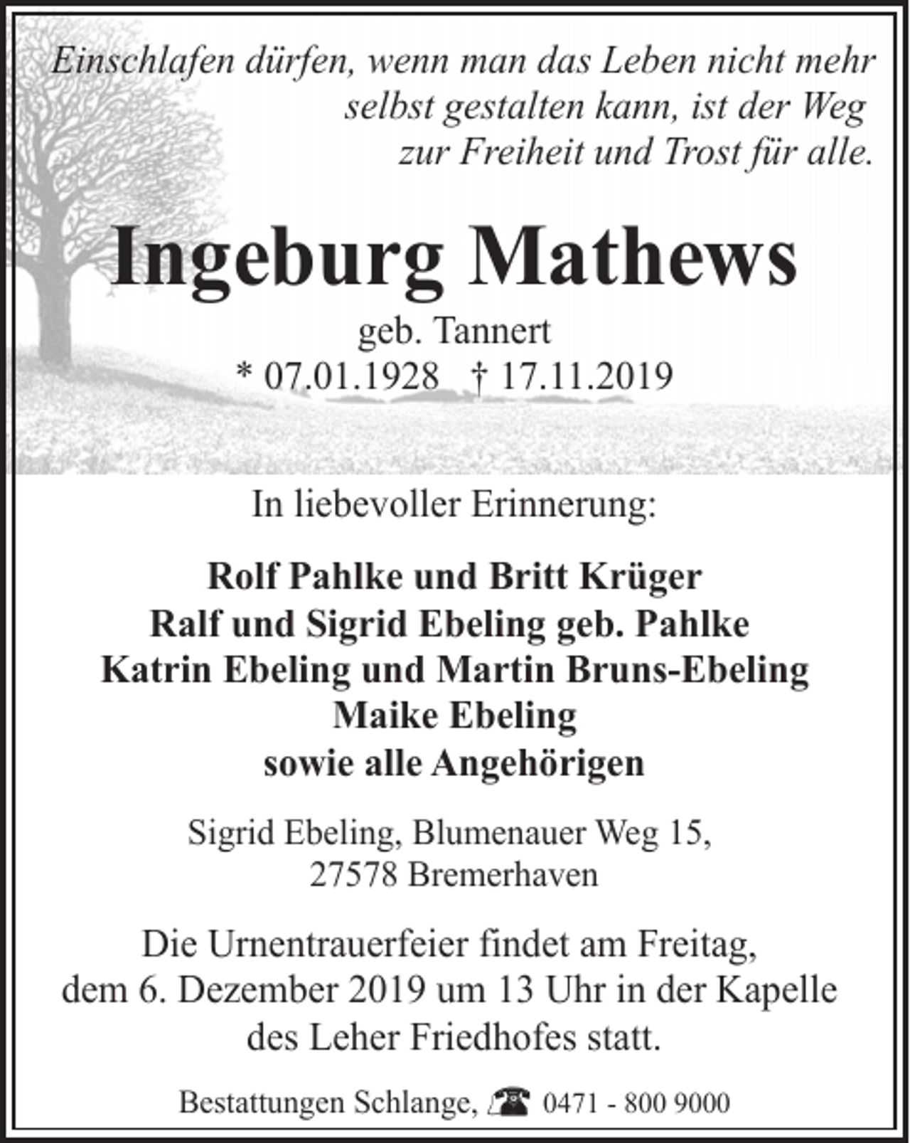 <p>Einschlafen dürfen, wenn man das Leben nicht mehr<br />selbst gestalten kann, ist der Weg<br />zur Freiheit und Trost für alle.</p>
<p>Ingeburg Mathews<br />geb. Tannert<br />* 07.01.1928 † 17.11.2019<br />In liebevoller Erinnerung:<br />Rolf Pahlke und Britt Krüger<br />Ralf und Sigrid Ebeling geb. Pahlke<br />Katrin Ebeling und Martin Bruns-Ebeling<br />Maike Ebeling<br />sowie alle Angehörigen<br />Sigrid Ebeling, Blumenauer Weg 15,<br />27578 Bremerhaven</p>
<p>Die Urnentrauerfeier findet am Freitag,<br />dem 6. Dezember 2019 um 13 Uhr in der Kapelle<br />des Leher Friedhofes statt.<br />Bestattungen Schlange,</p>
<p>0471 - 800 9000</p>