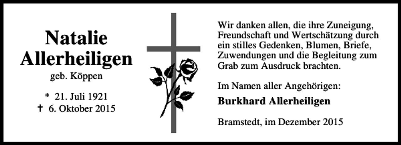 <p>Natalie<br />Allerheiligen<br />geb. Köppen</p><p>* 21. Juli 1921<br />B 6. Oktober 2015</p><p>Wir danken allen, die ihre Zuneigung,<br />Freundschaft und Wertschätzung durch<br />ein stilles Gedenken, Blumen, Briefe,<br />Zuwendungen und die Begleitung zum<br />Grab zum Ausdruck brachten.<br />Im Namen aller Angehörigen:</p><p>Burkhard Allerheiligen<br />Bramstedt, im Dezember 2015</p>