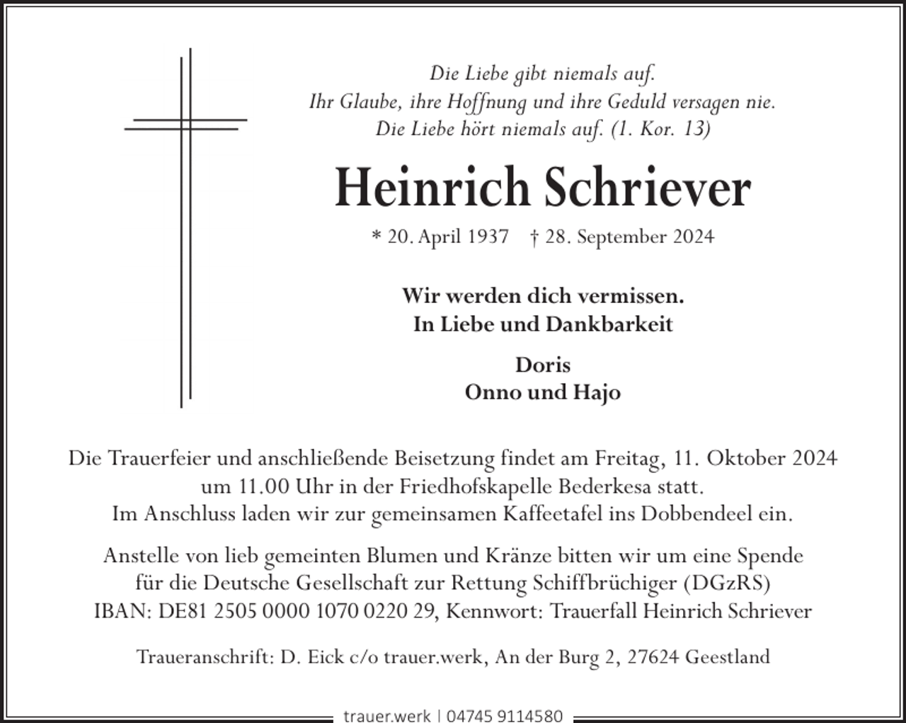 <p>Die Liebe gibt niemals auf.<br />Ihr Glaube, ihre Hoffnung und ihre Geduld versagen nie.<br />Die Liebe hört niemals auf. (1. Kor. 13)</p><p>Heinrich Schriever<br />* 20. April 1937 † 28. September 2024</p><p>Wir werden dich vermissen.<br />In Liebe und Dankbarkeit<br />Doris<br />Onno und Hajo<br />Die Trauerfeier und anschließende Beisetzung findet am Freitag, 11. Oktober 2024<br />um 11.00 Uhr in der Friedhofskapelle Bederkesa statt.<br />Im Anschluss laden wir zur gemeinsamen Kaffeetafel ins Dobbendeel ein.<br />Anstelle von lieb gemeinten Blumen und Kränze bitten wir um eine Spende<br />für die Deutsche Gesellschaft zur Rettung Schiffbrüchiger (DGzRS)<br />IBAN: DE81 2505 0000 107220 29, Kennwort: Trauerfall Heinrich Schriever<br />Traueranschrift: D. Eick c/o trauer.werk, An der Burg 2, 27624 Geestland<br />trauer.werk | 04745 9114580</p>