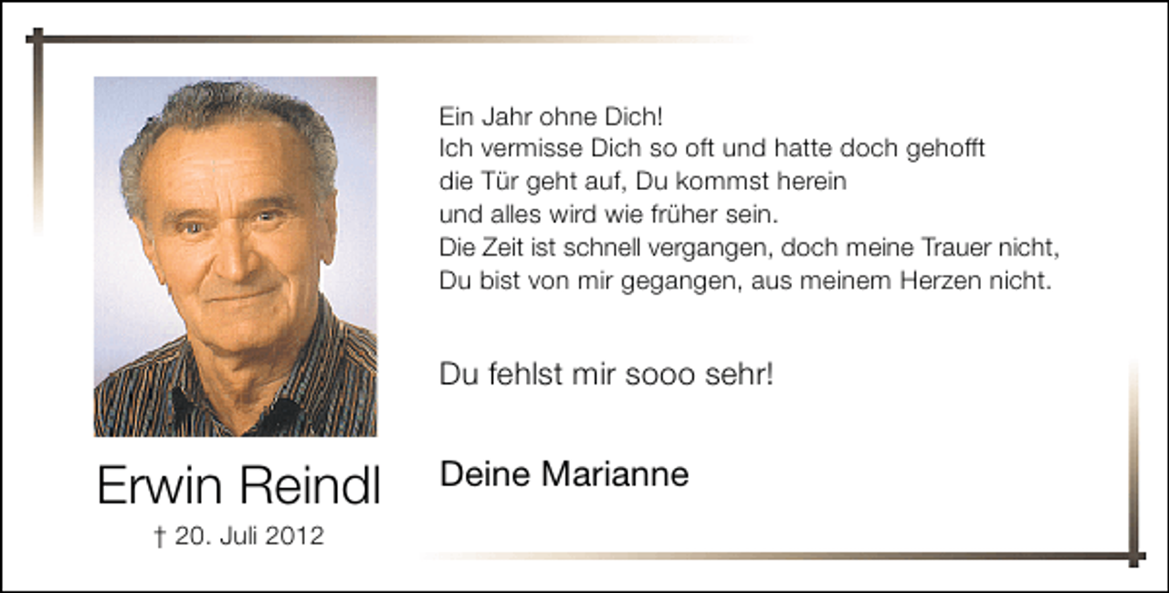 <p>Ein Jahr ohne Dich!<br />Ich vermisse Dich so oft und hatte doch gehofft<br />die Tür geht auf, Du kommst herein<br />und alles wird wie früher sein.<br />Die Zeit ist schnell vergangen, doch meine Trauer nicht,<br />Du bist von mir gegangen, aus meinem Herzen nicht.</p>
<p>Erwin Reindl<br />† 20. Juli 2012<br />Erwin Reindl<br />† 20. Juli 2012</p>
<p>Du fehlst mir sooo sehr!</p>
<p>Deine Marianne</p>