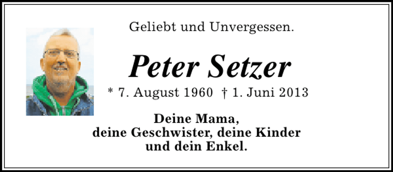 <p>Geliebt und Unvergessen.</p><p>Peter Setzer</p><p>* 7. August 1960 † 1. Juni 2013<br />Deine Mama,<br />deine Geschwister, deine Kinder<br />und dein Enkel.</p>