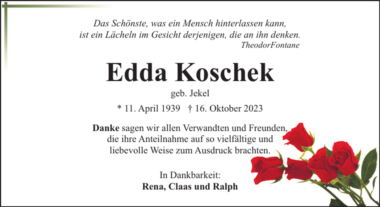 <p>Das Schönste, was ein Mensch hinterlassen kann,<br />ist ein Lächeln im Gesicht derjenigen, die an ihn denken.<br />TheodorFontane</p><p>Edda Koschek<br />geb. Jekel</p><p>* 11. April 1939 † 16. Oktober 2023<br />Danke sagen wir allen Verwandten und Freunden,<br />die ihre Anteilnahme auf so vielfältige und<br />liebevolle Weise zum Ausdruck brachten.<br />In Dankbarkeit:<br />Rena, Claas und Ralph</p>