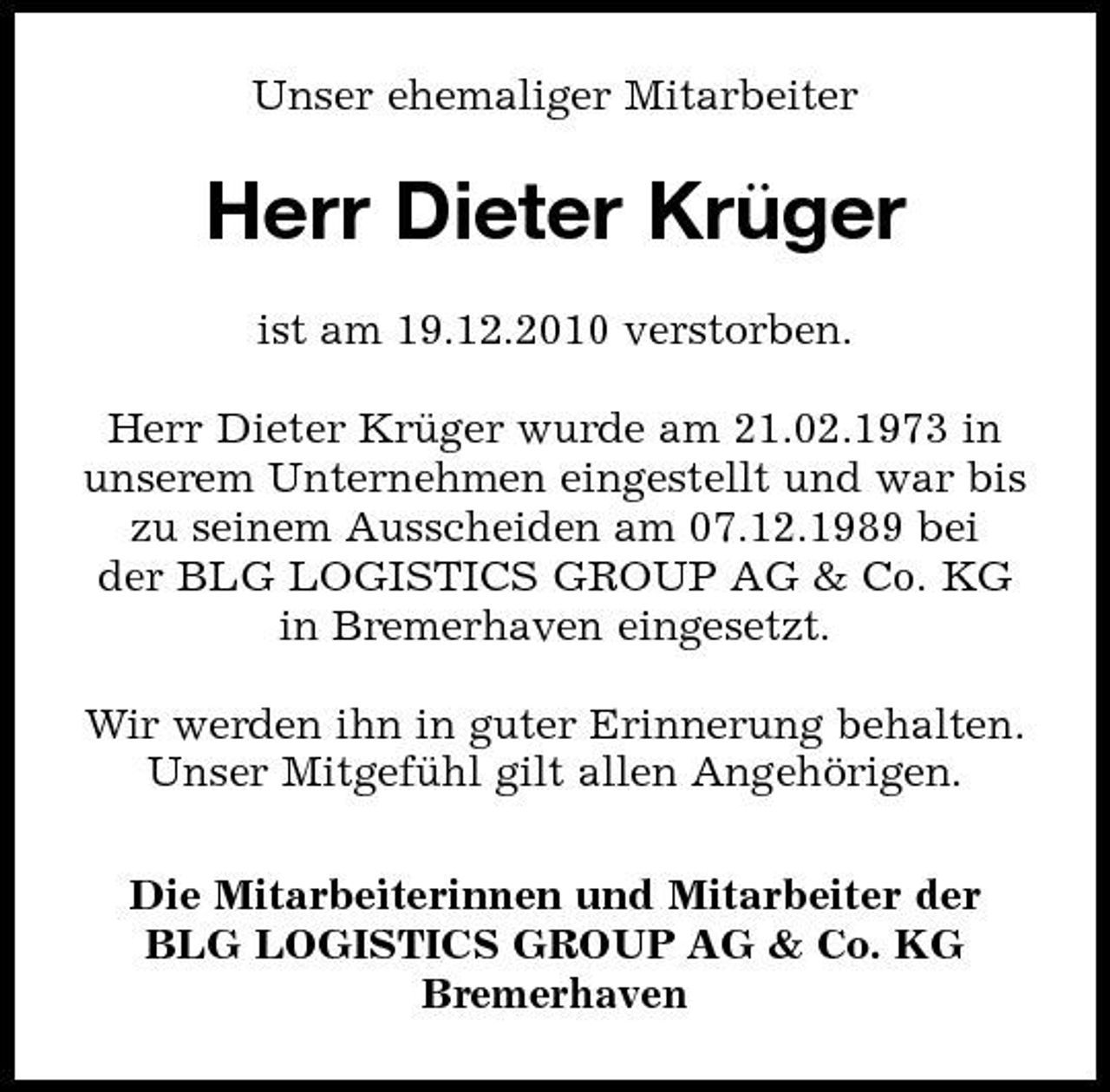 <p>Unser ehemaliger Mitarbeiter</p><p>Herr Dieter Kru ̈ger<br />ist am 19.12.2010 verstorben. Herr Dieter Kruger wurde am 21.02.1973 in ̈ unserem Unternehmen eingestellt und war bis zu seinem Ausscheiden am 07.12.1989 bei der BLG LOGISTICS GROUP AG &amp; Co. KG in Bremerhaven eingesetzt. Wir werden ihn in guter Erinnerung behalten. Unser Mitgefuhl gilt allen Angehörigen. ̈ Die Mitarbeiterinnen und Mitarbeiter der BLG LOGISTICS GROUP AG &amp; Co. KG Bremerhaven</p>