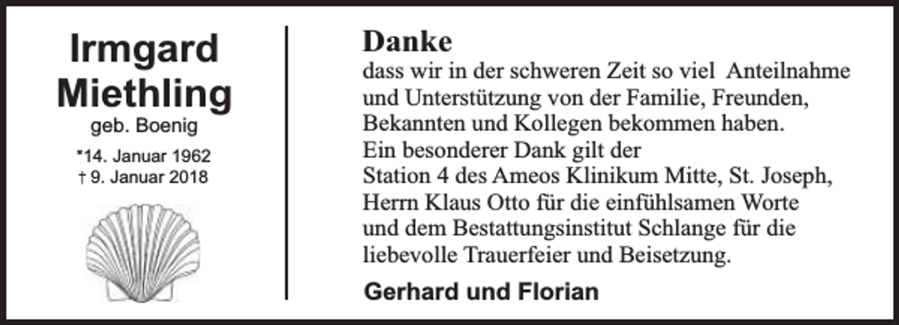 <p>Irmgard<br />Miethling<br />geb. Boenig</p><p>*14. Januar 1962<br />9. Januar 2018</p><p>Danke</p><p>dass wir in der schweren Zeit so viel Anteilnahme<br />und Unterstützung von der Familie, Freunden,<br />Bekannten und Kollegen bekommen haben.<br />Ein besonderer Dank gilt der<br />Station 4 des Ameos Klinikum Mitte, St. Joseph,<br />Herrn Klaus Otto für die einfühlsamen Worte<br />und dem Bestattungsinstitut Schlange für die<br />liebevolle Trauerfeier und Beisetzung.</p><p>Gerhard und Florian</p>
