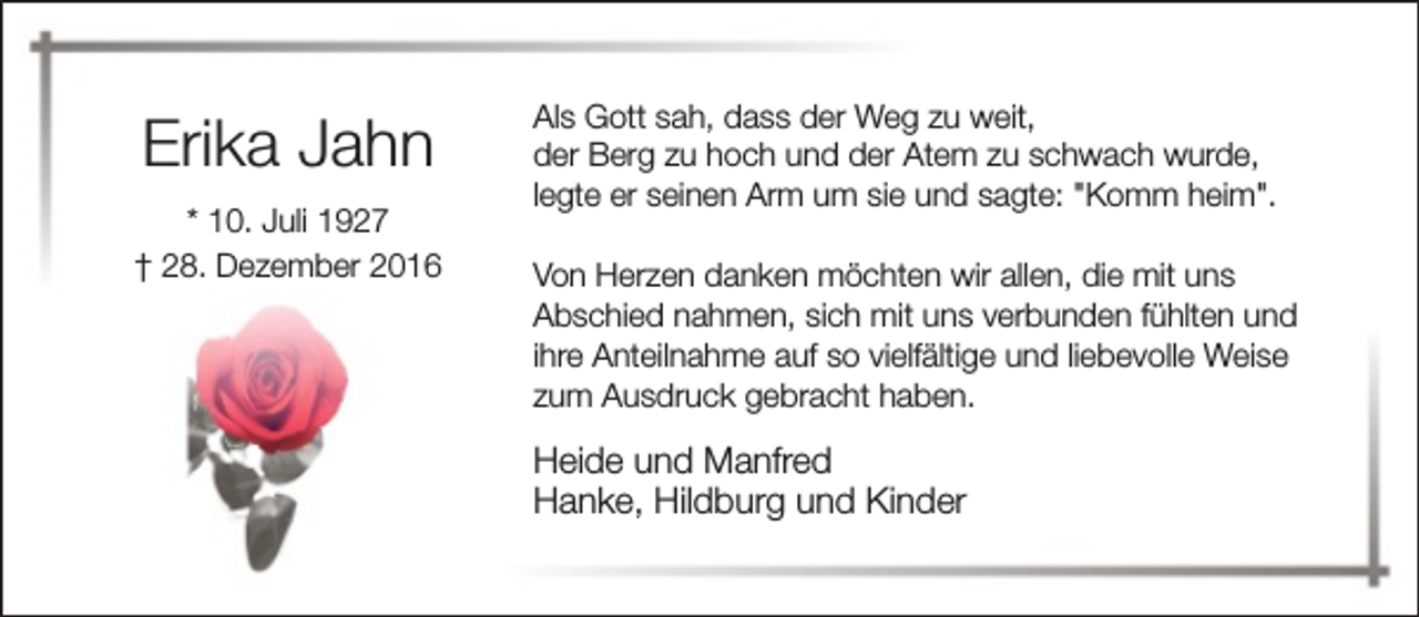 <p>Erika Jahn<br />* 10. Juli 1927<br />† 28. Dezember 2016</p><p>Als Gott sah, dass der Weg zu weit,<br />der Berg zu hoch und der Atem zu schwach wurde,<br />legte er seinen Arm um sie und sagte: "Komm heim".<br />Von Herzen danken möchten wir allen, die mit uns<br />Abschied nahmen, sich mit uns verbunden fühlten und<br />ihre Anteilnahme auf so vielfältige und liebevolle Weise<br />zum Ausdruck gebracht haben.</p><p>Heide und Manfred<br />Hanke, Hildburg und Kinder</p>