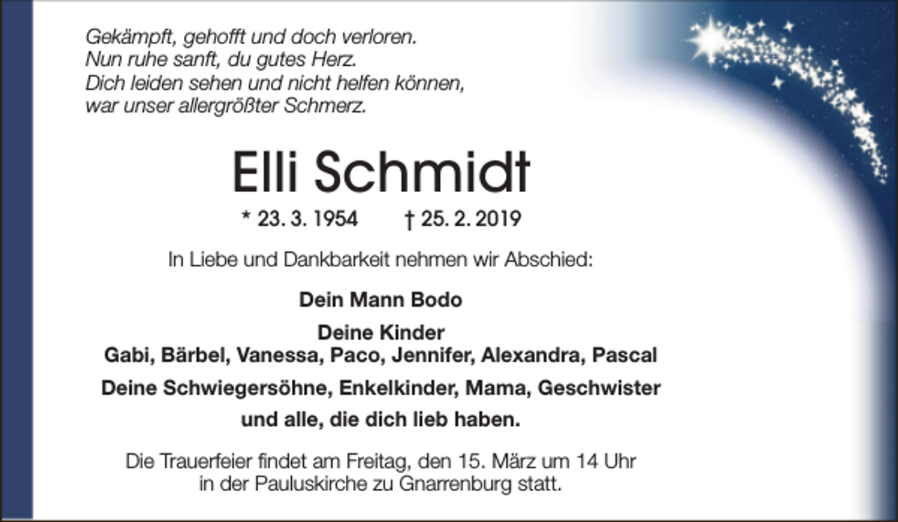<p>Gekämpft, gehofft und doch verloren.<br />Nun ruhe sanft, du gutes Herz.<br />Dich leiden sehen und nicht helfen können,<br />war unser allergrößter Schmerz.</p><p>Elli Schmidt<br />* 23. 3. 1954</p><p>† 25. 2. 2019</p><p>In Liebe und Dankbarkeit nehmen wir Abschied:<br />Dein Mann Bodo<br />Deine Kinder<br />Gabi, Bärbel, Vanessa, Paco, Jennifer, Alexandra, Pascal<br />Deine Schwiegersöhne, Enkelkinder, Mama, Geschwister<br />und alle, die dich lieb haben.<br />Die Trauerfeier findet am Freitag, den 15. März um 14 Uhr<br />in der Pauluskirche zu Gnarrenburg statt.</p>