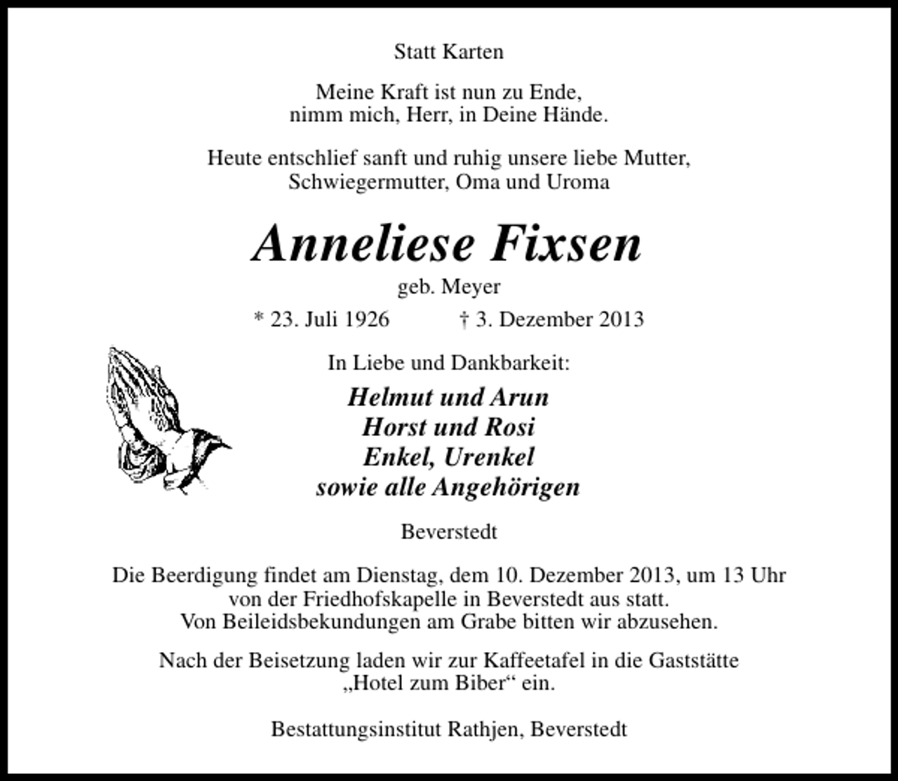 <p>Statt Karten<br />Meine Kraft ist nun zu Ende,<br />nimm mich, Herr, in Deine Hände.<br />Heute entschlief sanft und ruhig unsere liebe Mutter,<br />Schwiegermutter, Oma und Uroma</p><p>Anneliese Fixsen<br />* 23. Juli 1926</p><p>geb. Meyer<br />† 3. Dezember 2013</p><p>In Liebe und Dankbarkeit:</p><p>Helmut und Arun<br />Horst und Rosi<br />Enkel, Urenkel<br />sowie alle Angehörigen<br />Beverstedt<br />Die Beerdigung findet am Dienstag, dem 10. Dezember 2013, um 13 Uhr<br />von der Friedhofskapelle in Beverstedt aus statt.<br />Von Beileidsbekundungen am Grabe bitten wir abzusehen.<br />Nach der Beisetzung laden wir zur Kaffeetafel in die Gaststätte<br />„Hotel zum Biber“ ein.<br />Bestattungsinstitut Rathjen, Beverstedt</p>