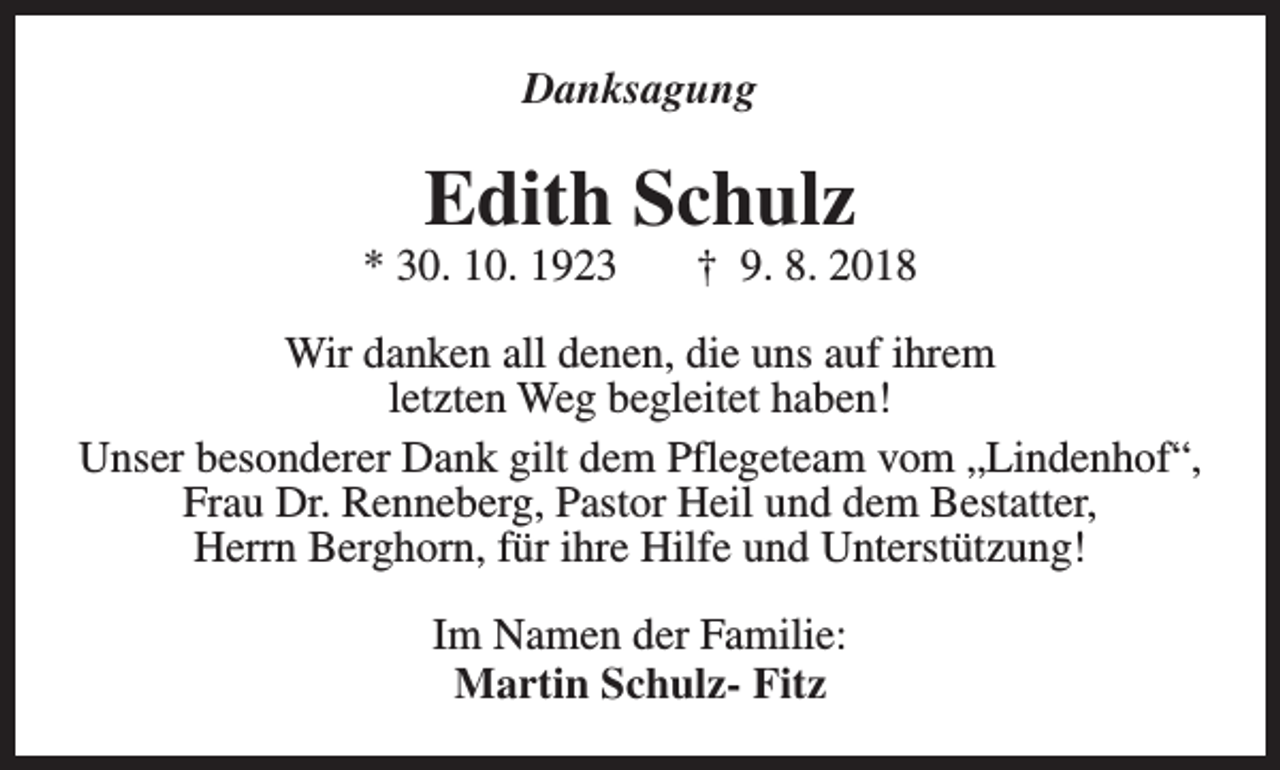 <p>Danksagung</p><p>Edith Schulz</p><p>* 30. 10. 1923</p><p>† 9. 8. 2018</p><p>Wir danken all denen, die uns auf ihrem<br />letzten Weg begleitet haben!<br />Unser besonderer Dank gilt dem Pflegeteam vom „Lindenhof“,<br />Frau Dr. Renneberg, Pastor Heil und dem Bestatter,<br />Herrn Berghorn, für ihre Hilfe und Unterstützung!<br />Im Namen der Familie:<br />Martin Schulz- Fitz</p>