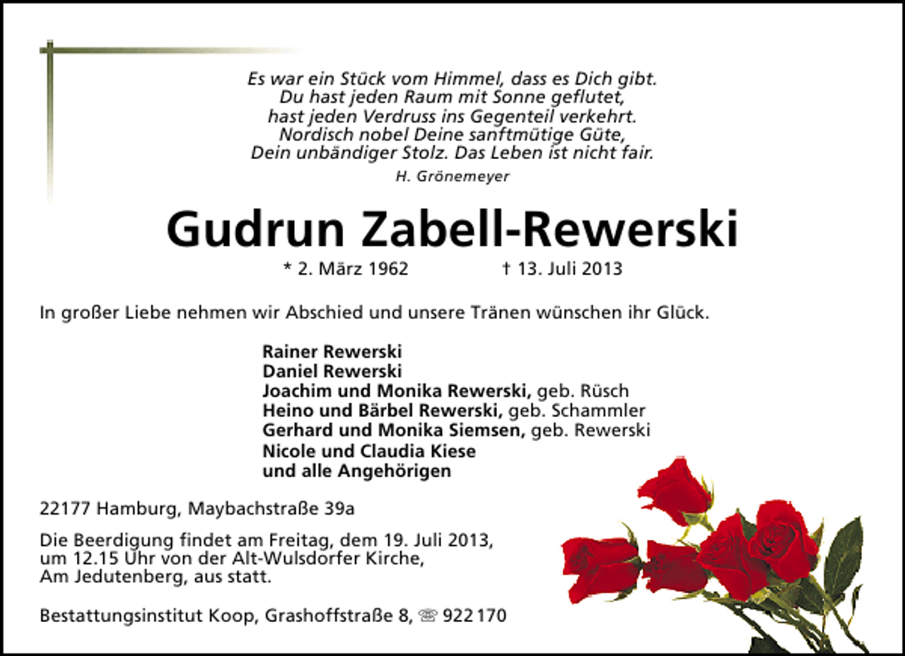 <p>Es war ein Stück vom Himmel, dass es Dich gibt.<br />Du hast jeden Raum mit Sonne geﬂutet,<br />hast jeden Verdruss ins Gegenteil verkehrt.<br />Nordisch nobel Deine sanftmütige Güte,<br />Dein unbändiger Stolz. Das Leben ist nicht fair.<br />H. Grönemeyer</p><p>Gudrun Zabell-Rewerski<br />* 2. März 1962</p><p>† 13. Juli 2013</p><p>In großer Liebe nehmen wir Abschied und unsere Tränen wünschen ihr Glück.<br />Rainer Rewerski<br />Daniel Rewerski<br />Joachim und Monika Rewerski, geb. Rüsch<br />Heino und Bärbel Rewerski, geb. Schammler<br />Gerhard und Monika Siemsen, geb. Rewerski<br />Nicole und Claudia Kiese<br />und alle Angehörigen<br />22177 Hamburg, Maybachstraße 39a<br />Die Beerdigung ﬁndet am Freitag, dem 19. Juli 2013,<br />um 12.15 Uhr von der Alt-Wulsdorfer Kirche,<br />Am Jedutenberg, aus statt.<br />Bestattungsinstitut Koop, Grashoffstraße 8,  922 170</p>