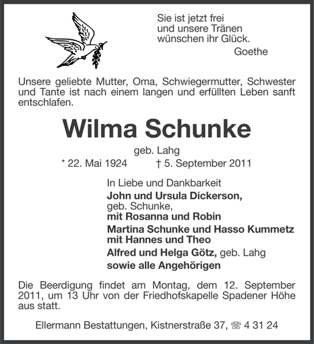 <p>Sie ist jetzt frei<br />und unsere Tränen<br />wünschen ihr Glück.<br />Goethe<br />Unsere geliebte Mutter, Oma, Schwiegermutter, Schwester<br />und Tante ist nach einem langen und erfüllten Leben sanft<br />entschlafen.</p><p>Wilma Schunke<br />* 22. Mai 1924</p><p>geb. Lahg<br />† 5. September 2011</p><p>In Liebe und Dankbarkeit<br />John und Ursula Dickerson,<br />geb. Schunke,<br />mit Rosanna und Robin<br />Martina Schunke und Hasso Kummetz<br />mit Hannes und Theo<br />Alfred und Helga Götz, geb. Lahg<br />sowie alle Angehörigen<br />Die Beerdigung findet am Montag, dem 12. September<br />2011, um 13 Uhr von der Friedhofskapelle Spadener Höhe<br />aus statt.<br />Ellermann Bestattungen, Kistnerstraße 37, 4 31 24</p>