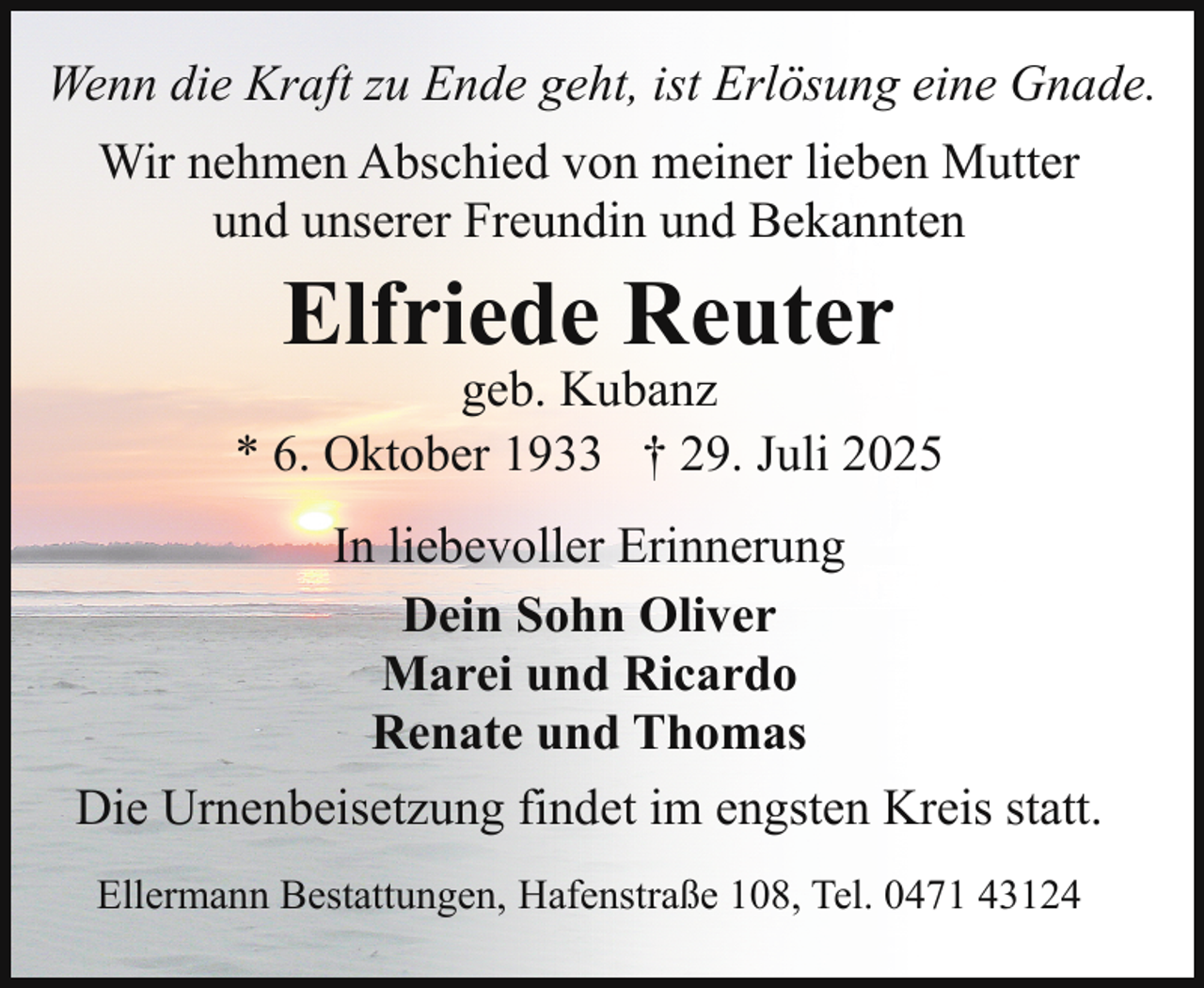 <p>Wenn die Kraft zu Ende geht, ist Erlösung eine Gnade.<br />Wir nehmen Abschied von meiner lieben Mutter<br />und unserer Freundin und Bekannten</p><p>Elfriede Reuter</p><p>geb. Kubanz<br />* 6. Oktober 1933 † 29. Juli 2025<br />In liebevoller Erinnerung<br />Dein Sohn Oliver<br />Marei und Ricardo<br />Renate und Thomas<br />Die Urnenbeisetzung findet im engsten Kreis statt.<br />Ellermann Bestattungen, Hafenstraße 108, Tel. 0471 43124</p>
