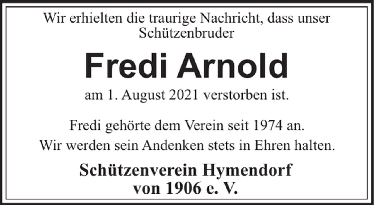 <p>Wir erhielten die traurige Nachricht, dass unser<br />Schützenbruder</p><p>Fredi Arnold<br />am 1. August 2021 verstorben ist.<br />Fredi gehörte dem Verein seit 1974 an.<br />Wir werden sein Andenken stets in Ehren halten.</p><p>Schützenverein Hymendorf<br />von 1906 e. V.</p>