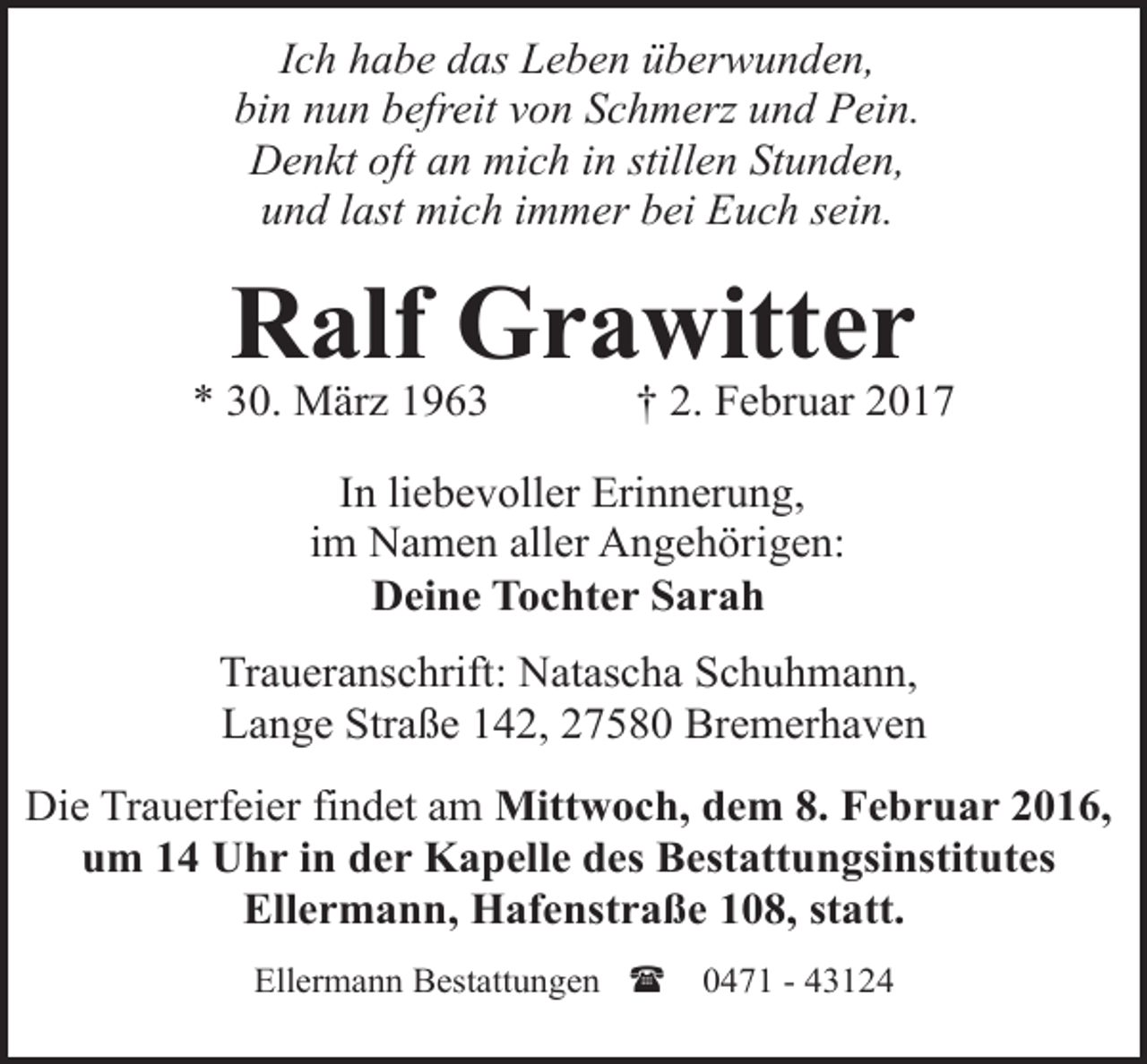 <p>Ich habe das Leben überwunden,<br />bin nun befreit von Schmerz und Pein.<br />Denkt oft an mich in stillen Stunden,<br />und last mich immer bei Euch sein.</p><p>Ralf Grawitter</p><p>* 30. März 1963</p><p>† 2. Februar 2017</p><p>In liebevoller Erinnerung,<br />im Namen aller Angehörigen:<br />Deine Tochter Sarah<br />Traueranschrift: Natascha Schuhmann,<br />Lange Straße 142, 27580 Bremerhaven<br />Die Trauerfeier findet am Mittwoch, dem 8. Februar 2016,<br />um 14 Uhr in der Kapelle des Bestattungsinstitutes<br />Ellermann, Hafenstraße 108, statt.<br />Ellermann Bestattungen (</p><p>0471 - 43124</p>