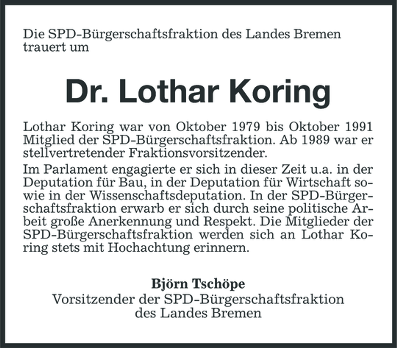 <p>Die SPD-Bürgerschaftsfraktion des Landes Bremen trauert um</p><p>Dr. Lothar Koring<br />Lothar Koring war von Oktober 1979 bis Oktober 1991 Mitglied der SPD-Bürgerschaftsfraktion. Ab 1989 war er stellvertretender Fraktionsvorsitzender. Im Parlament engagierte er sich in dieser Zeit u.a. in der Deputation für Bau, in der Deputation für Wirtschaft sowie in der Wissenschaftsdeputation. In der SPD-Bürgerschaftsfraktion erwarb er sich durch seine politische Arbeit große Anerkennung und Respekt. Die Mitglieder der SPD-Bürgerschaftsfraktion werden sich an Lothar Koring stets mit Hochachtung erinnern.</p><p>Björn Tschöpe Vorsitzender der SPD-Bürgerschaftsfraktion des Landes Bremen</p>