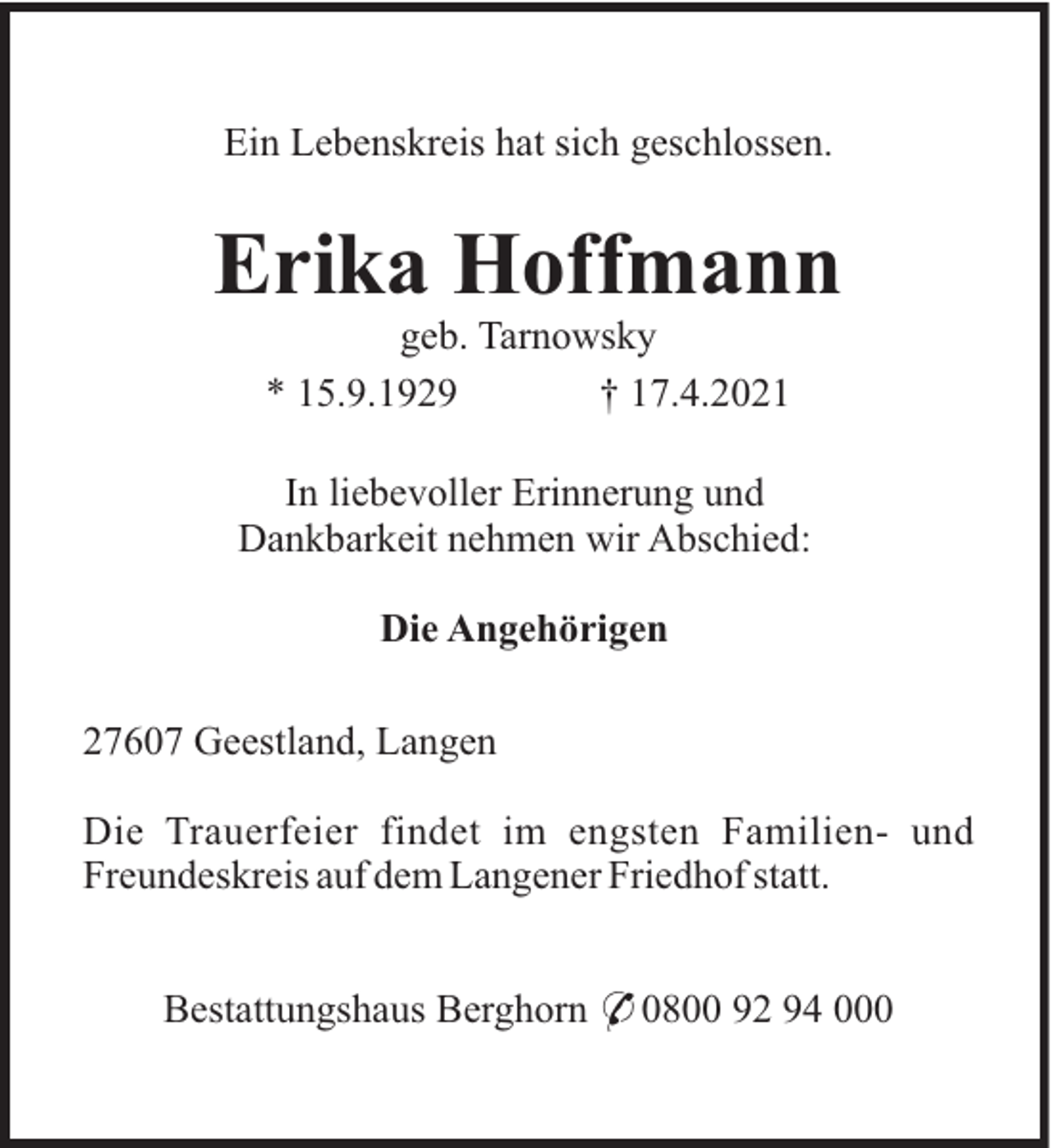<p>Ein Lebenskreis hat sich geschlossen.</p><p>Erika Hoffmann<br />geb. Tarnowsky<br />* 15.9.1929<br />† 17.4.2021<br />In liebevoller Erinnerung und<br />Dankbarkeit nehmen wir Abschied:<br />Die Angehörigen<br />27607 Geestland, Langen<br />Die Trauerfeier findet im engsten Familien- und<br />Freundeskreis auf dem Langener Friedhof statt.<br />Bestattungshaus Berghorn * 0800 92 94 000</p>