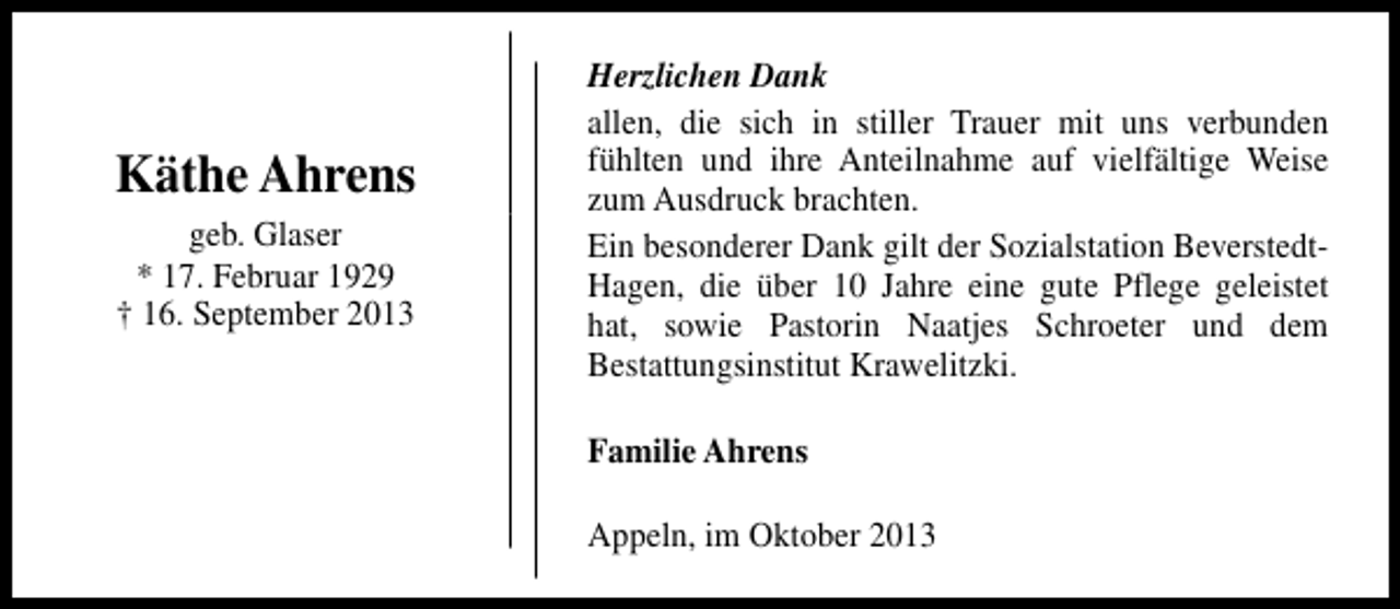 <p>Käthe Ahrens<br />geb. Glaser<br />* 17. Februar 1929<br />† 16. September 2013</p><p>Herzlichen Dank<br />allen, die sich in stiller Trauer mit uns verbunden<br />fühlten und ihre Anteilnahme auf vielfältige Weise<br />zum Ausdruck brachten.<br />Ein besonderer Dank gilt der Sozialstation BeverstedtHagen, die über 10 Jahre eine gute Pflege geleistet<br />hat, sowie Pastorin Naatjes Schroeter und dem<br />Bestattungsinstitut Krawelitzki.<br />Familie Ahrens<br />Appeln, im Oktober 2013</p>