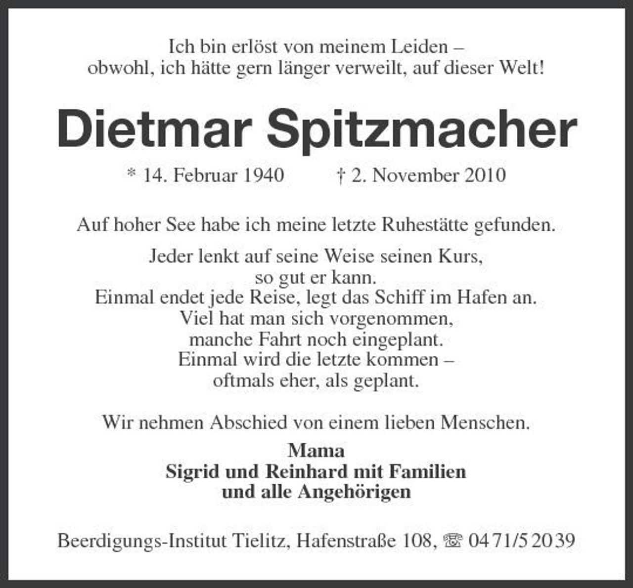 <p>Ich bin erlöst von meinem Leiden –<br />obwohl, ich hätte gern länger verweilt, auf dieser Welt!<br />Dietmar Spitzmacher<br />* 14. Februar 1940 † 2. November 2010<br />Auf hoher See habe ich meine letzte Ruhestätte gefunden.<br />Jeder lenkt auf seine Weise seinen Kurs,<br />so gut er kann.<br />Einmal endet jede Reise, legt das Schiff im Hafen an.<br />Viel hat man sich vorgenommen,<br />manche Fahrt noch eingeplant.<br />Einmal wird die letzte kommen –<br />oftmals eher, als geplant.</p><p>Wir nehmen Abschied von einem lieben Menschen.<br />Mama<br />Sigrid und Reinhard mit Familien<br />und alle Angehörigen<br />Beerdigungs-Institut Tielitz, Hafenstraße 108, T 04 71/5 20 39</p>