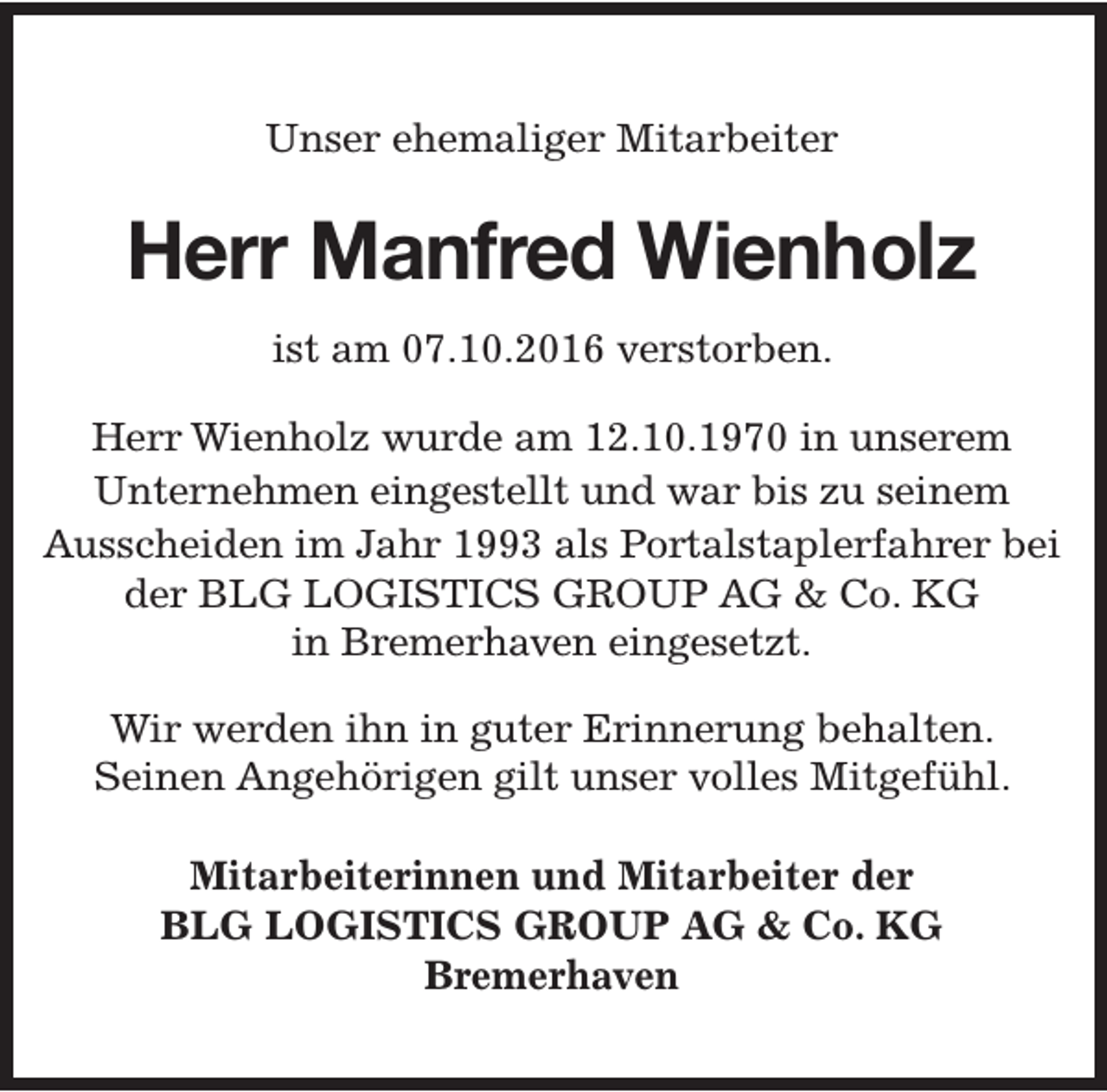 <p>Unser ehemaliger Mitarbeiter</p><p>Herr Manfred Wienholz<br />ist am 07.10.2016 verstorben.<br />Herr Wienholz wurde am 12.10.1970 in unserem<br />Unternehmen eingestellt und war bis zu seinem<br />Ausscheiden im Jahr 1993 als Portalstaplerfahrer bei<br />der BLG LOGISTICS GROUP AG &amp; Co. KG<br />in Bremerhaven eingesetzt.<br />Wir werden ihn in guter Erinnerung behalten.<br />Seinen Angehörigen gilt unser volles Mitgefühl.<br />Mitarbeiterinnen und Mitarbeiter der<br />BLG LOGISTICS GROUP AG &amp; Co. KG<br />Bremerhaven</p>