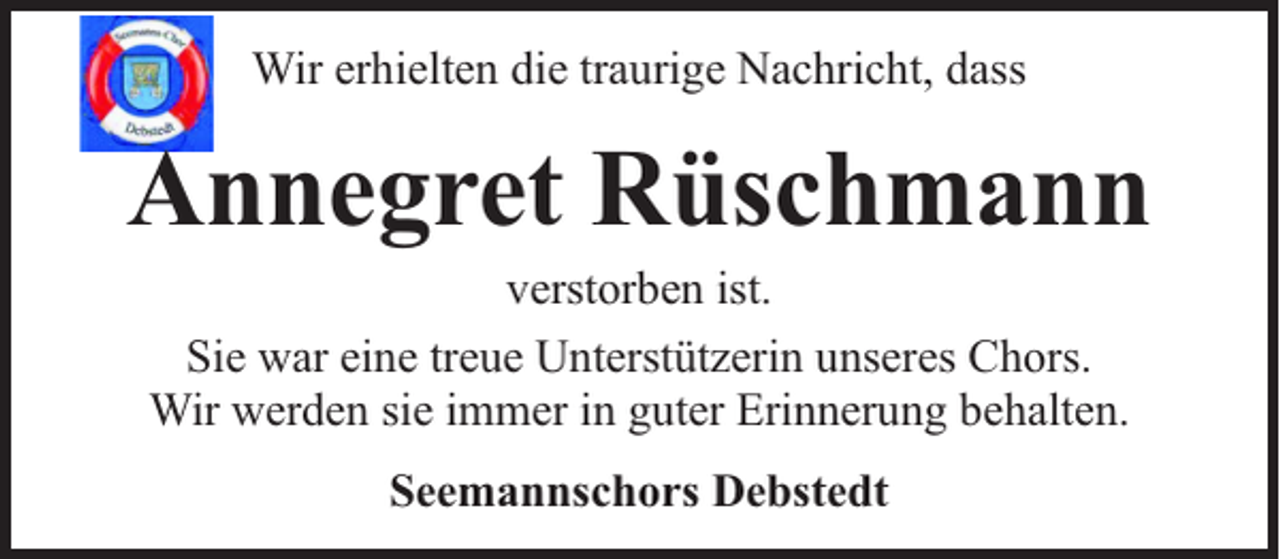 <p>Wir erhielten die traurige Nachricht, dass</p><p>Annegret Rüschmann<br />verstorben ist.<br />Sie war eine treue Unterstützerin unseres Chors.<br />Wir werden sie immer in guter Erinnerung behalten.<br />Seemannschors Debstedt</p>