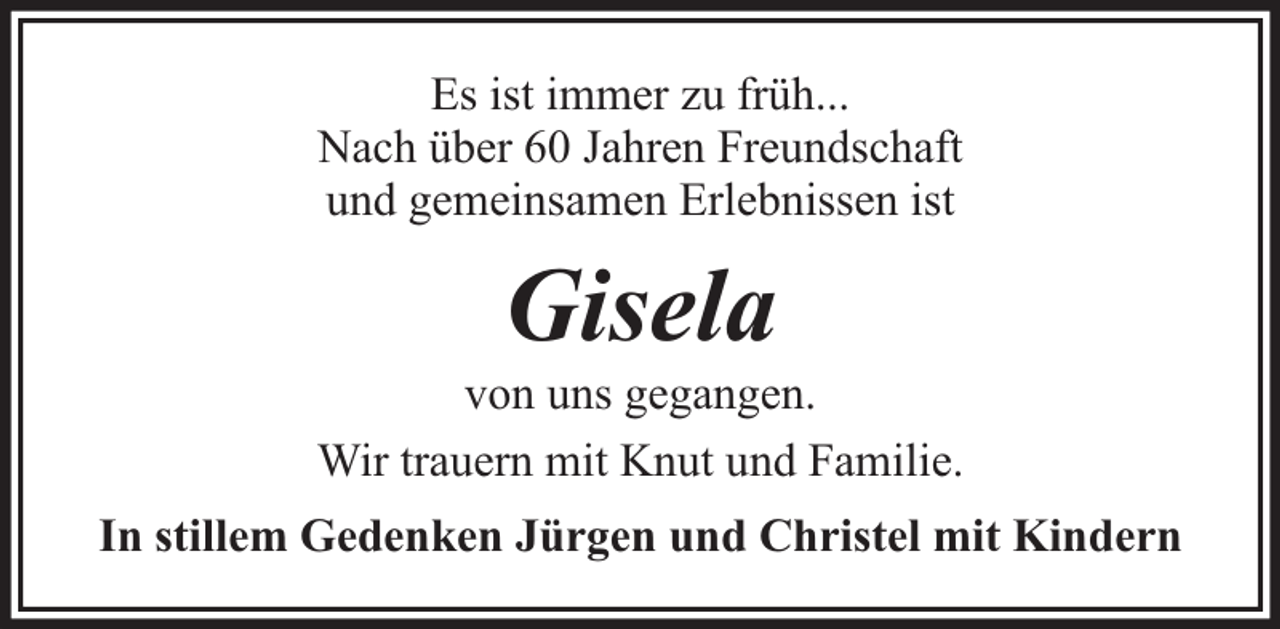 <p>Es ist immer zu früh...<br />Nach über 60 Jahren Freundschaft<br />und gemeinsamen Erlebnissen ist</p><p>Gisela</p><p>von uns gegangen.<br />Wir trauern mit Knut und Familie.<br />In stillem Gedenken Jürgen und Christel mit Kindern</p>