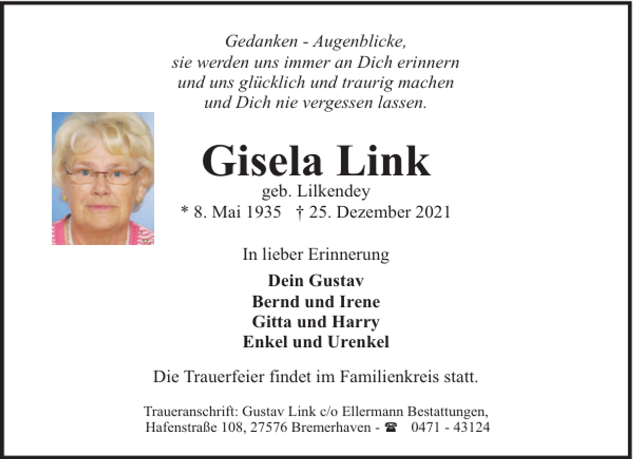 <p>Gedanken - Augenblicke,<br />sie werden uns immer an Dich erinnern<br />und uns glücklich und traurig machen<br />und Dich nie vergessen lassen.</p><p>Gisela Link</p><p>geb. Lilkendey<br />* 8. Mai 1935 † 25. Dezember 2021<br />In lieber Erinnerung<br />Dein Gustav<br />Bernd und Irene<br />Gitta und Harry<br />Enkel und Urenkel<br />Die Trauerfeier findet im Familienkreis statt.<br />Traueranschrift: Gustav Link c/o Ellermann Bestattungen,<br />Hafenstraße 108, 27576 Bremerhaven - ( 0471 - 43124</p>