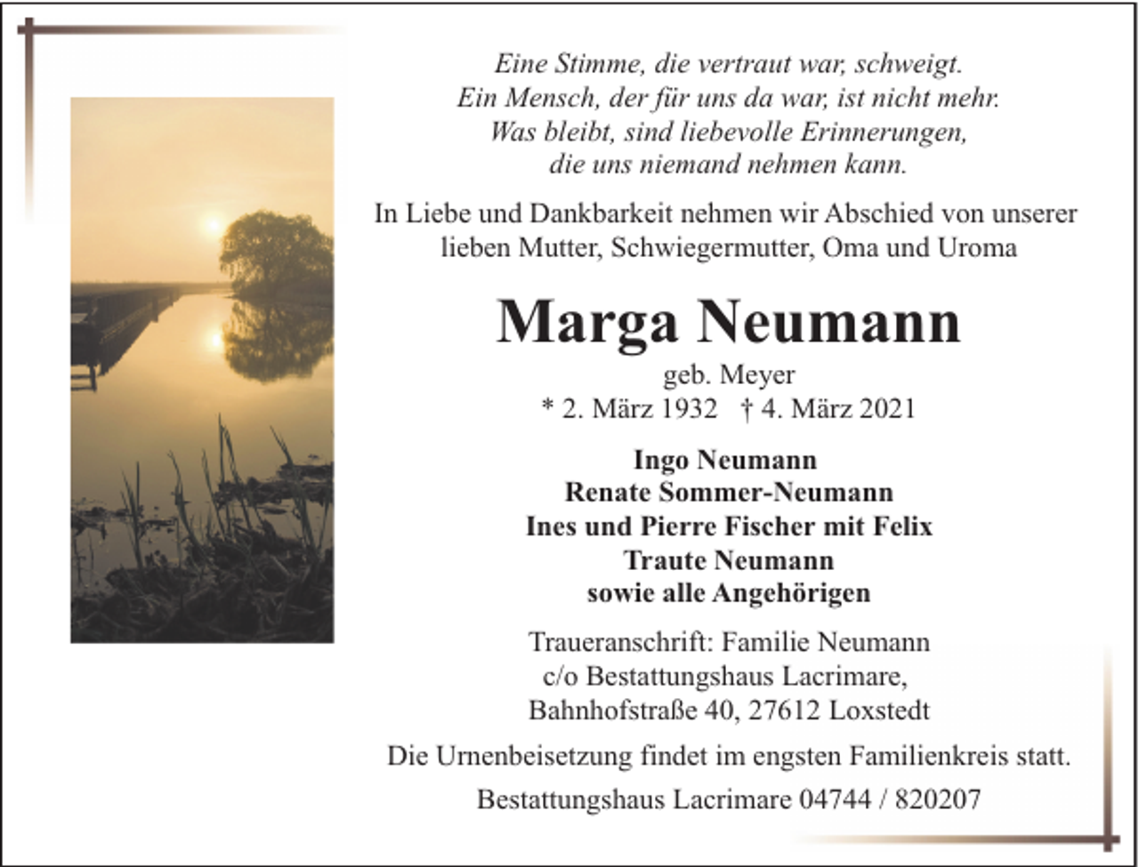 <p>Eine Stimme, die vertraut war, schweigt.<br />Ein Mensch, der für uns da war, ist nicht mehr.<br />Was bleibt, sind liebevolle Erinnerungen,<br />die uns niemand nehmen kann.<br />In Liebe und Dankbarkeit nehmen wir Abschied von unserer<br />lieben Mutter, Schwiegermutter, Oma und Uroma</p><p>Marga Neumann<br />geb. Meyer<br />* 2. März 1932 † 4. März 2021</p><p>Ingo Neumann<br />Renate Sommer-Neumann<br />Ines und Pierre Fischer mit Felix<br />Traute Neumann<br />sowie alle Angehörigen<br />Traueranschrift: Familie Neumann<br />c/o Bestattungshaus Lacrimare,<br />Bahnhofstraße 40, 27612 Loxstedt<br />Die Urnenbeisetzung findet im engsten Familienkreis statt.<br />Bestattungshaus Lacrimare 04744 / 820207</p>
