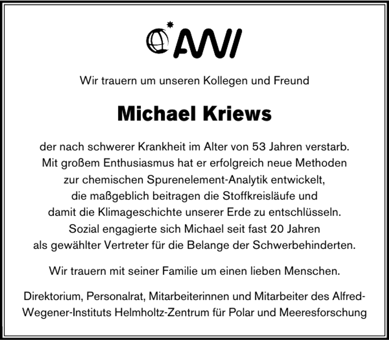 <p>Wir trauern um unseren Kollegen und Freund</p>
<p>Michael Kriews<br />der nach schwerer Krankheit im Alter von 53 Jahren verstarb.<br />Mit großem Enthusiasmus hat er erfolgreich neue Methoden<br />zur chemischen Spurenelement-Analytik entwickelt,<br />die maßgeblich beitragen die Stoffkreisläufe und<br />damit die Klimageschichte unserer Erde zu entschlüsseln.<br />Sozial engagierte sich Michael seit fast 20 Jahren<br />als gewählter Vertreter für die Belange der Schwerbehinderten.<br />Wir trauern mit seiner Familie um einen lieben Menschen.<br />Direktorium, Personalrat, Mitarbeiterinnen und Mitarbeiter des AlfredWegener-Instituts Helmholtz-Zentrum für Polar und Meeresforschung</p>