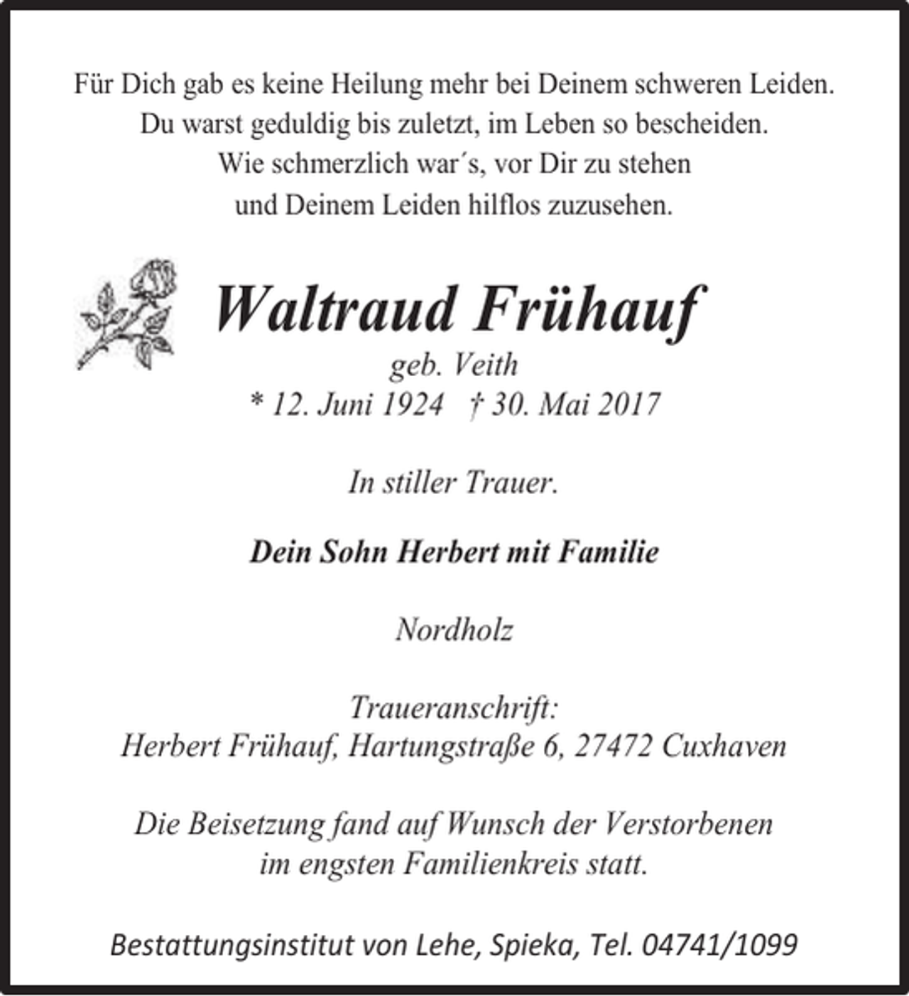 <p>Für Dich gab es keine Heilung mehr bei Deinem schweren Leiden.<br />Du warst geduldig bis zuletzt, im Leben so bescheiden.<br />Wie schmerzlich war´s, vor Dir zu stehen<br />und Deinem Leiden hilflos zuzusehen.</p><p>Waltraud Frühauf<br />geb. Veith<br />* 12. Juni 1924 † 30. Mai 2017<br />In stiller Trauer.<br />Dein Sohn Herbert mit Familie<br />Nordholz<br />Traueranschrift:<br />Herbert Frühauf, Hartungstraße 6, 27472 Cuxhaven<br />Die Beisetzung fand auf Wunsch der Verstorbenen<br />im engsten Familienkreis statt.<br />Bestattungsinstitut von Lehe, Spieka, Tel. 04741/1099</p>