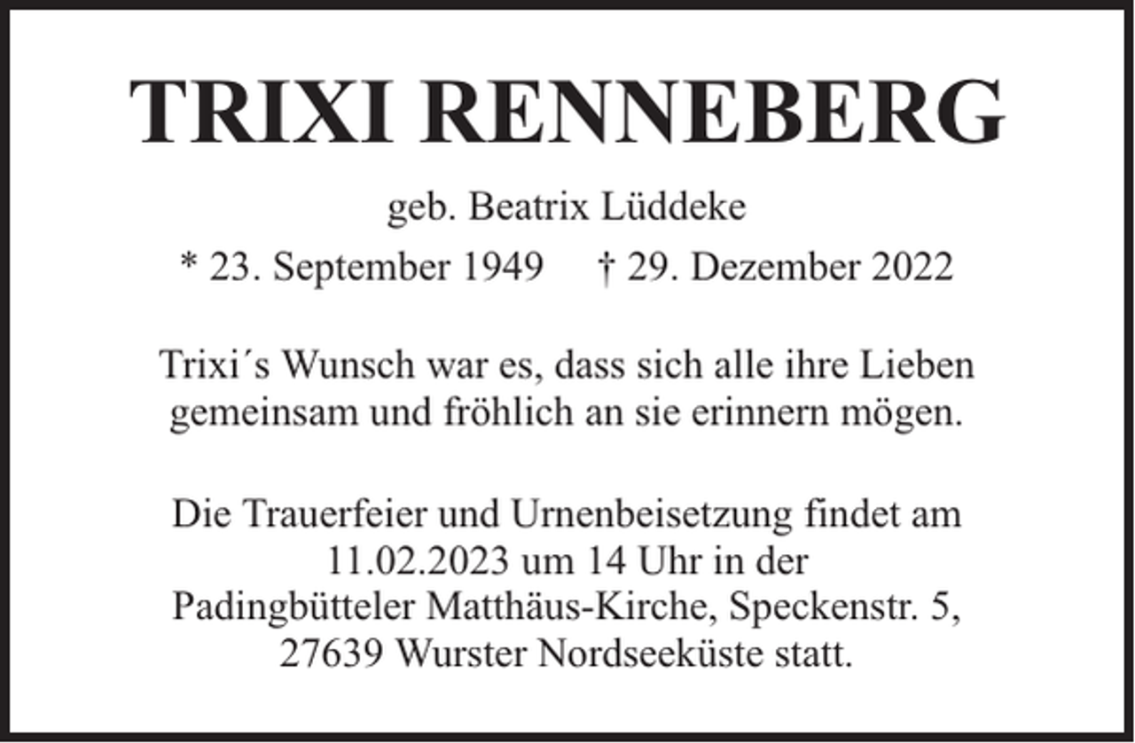 <p>TRIXI RENNEBERG<br />geb. Beatrix Lüddeke<br />* 23. September 1949 † 29. Dezember 2022<br />Trixi´s Wunsch war es, dass sich alle ihre Lieben<br />gemeinsam und fröhlich an sie erinnern mögen.<br />Die Trauerfeier und Urnenbeisetzung findet am<br />11.02.2023 um 14 Uhr in der<br />Padingbütteler Matthäus-Kirche, Speckenstr. 5,<br />27639 Wurster Nordseeküste statt.</p>