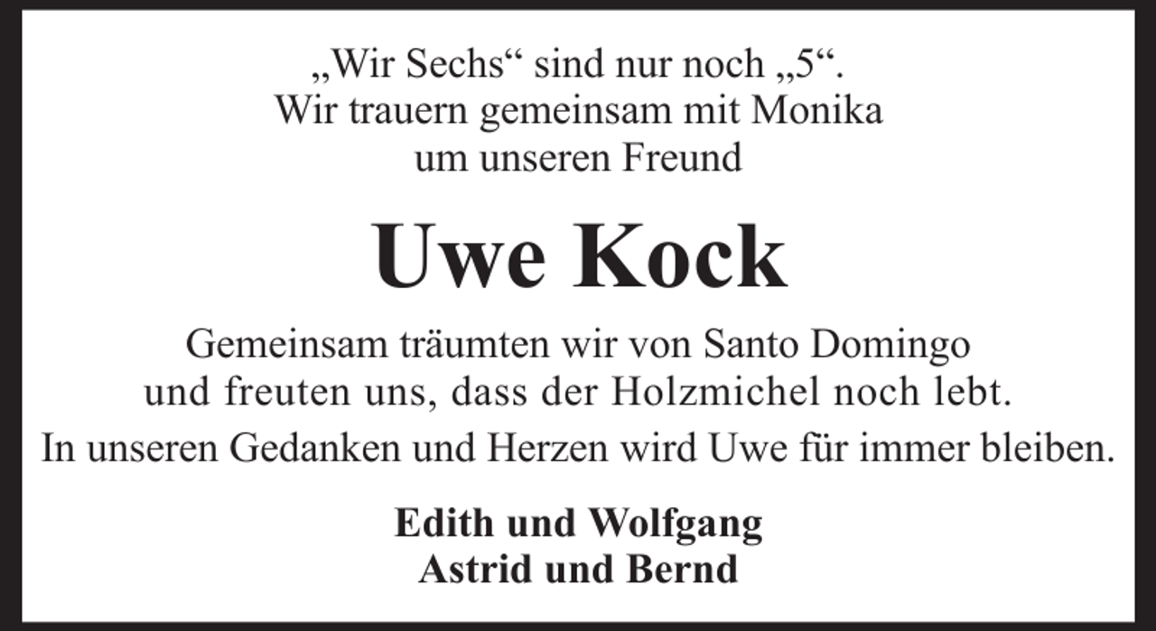 <p>„Wir Sechs“ sind nur noch „5“.<br />Wir trauern gemeinsam mit Monika<br />um unseren Freund</p><p>Uwe Kock<br />Gemeinsam träumten wir von Santo Domingo<br />und freuten uns, dass der Holzmichel noch lebt.<br />In unseren Gedanken und Herzen wird Uwe für immer bleiben.<br />Edith und Wolfgang<br />Astrid und Bernd</p>