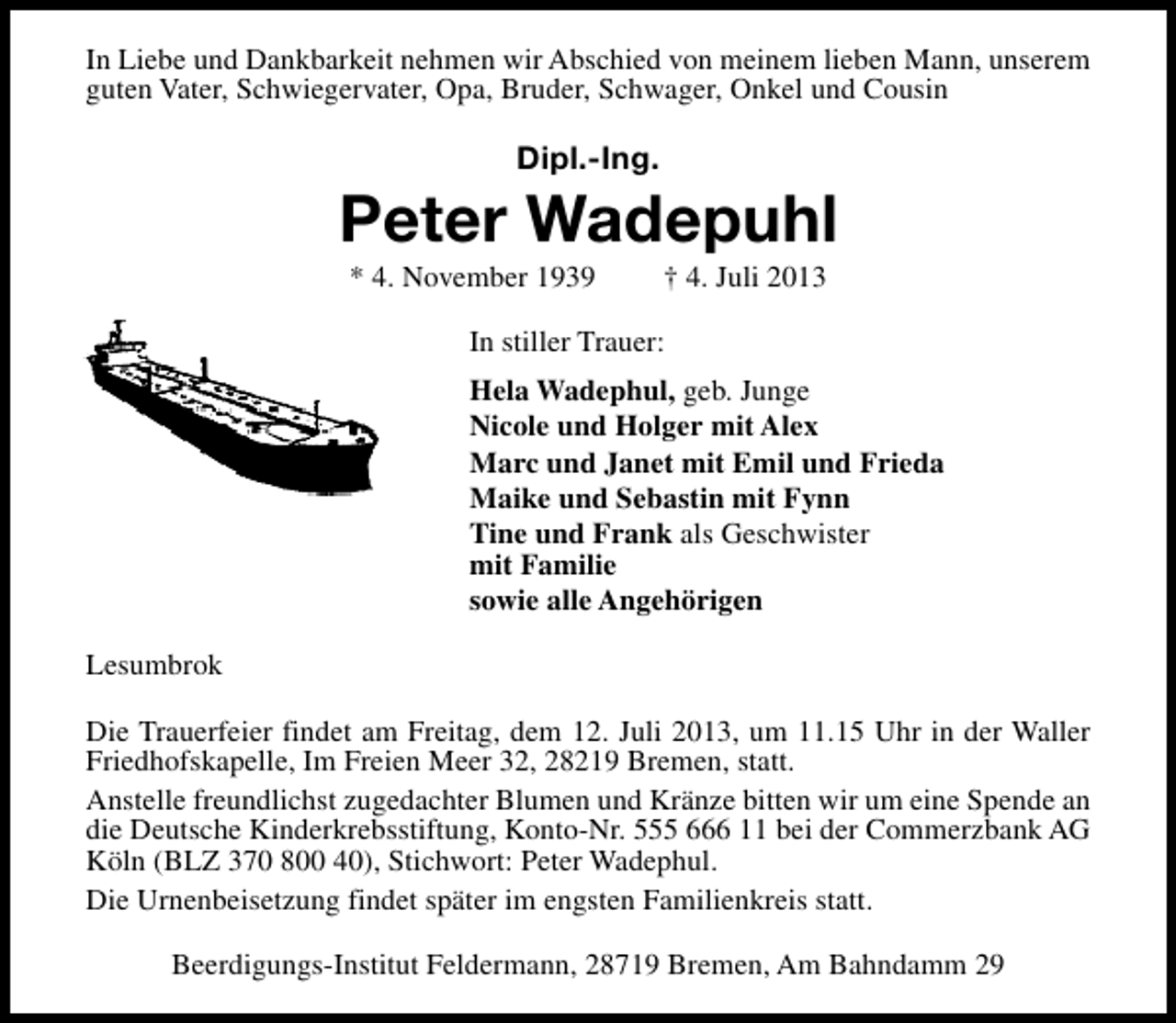 <p>In Liebe und Dankbarkeit nehmen wir Abschied von meinem lieben Mann, unserem<br />guten Vater, Schwiegervater, Opa, Bruder, Schwager, Onkel und Cousin</p><p>Dipl.-Ing.</p><p>Peter Wadepuhl<br />* 4. November 1939</p><p>† 4. Juli 2013</p><p>In stiller Trauer:<br />Hela Wadephul, geb. Junge<br />Nicole und Holger mit Alex<br />Marc und Janet mit Emil und Frieda<br />Maike und Sebastin mit Fynn<br />Tine und Frank als Geschwister<br />mit Familie<br />sowie alle Angehörigen<br />Lesumbrok<br />Die Trauerfeier findet am Freitag, dem 12. Juli 2013, um 11.15 Uhr in der Waller<br />Friedhofskapelle, Im Freien Meer 32, 28219 Bremen, statt.<br />Anstelle freundlichst zugedachter Blumen und Kränze bitten wir um eine Spende an<br />die Deutsche Kinderkrebsstiftung, Konto-Nr. 555 666 11 bei der Commerzbank AG<br />Köln (BLZ 370 800 40), Stichwort: Peter Wadephul.<br />Die Urnenbeisetzung findet später im engsten Familienkreis statt.<br />Beerdigungs-Institut Feldermann, 28719 Bremen, Am Bahndamm 29</p>