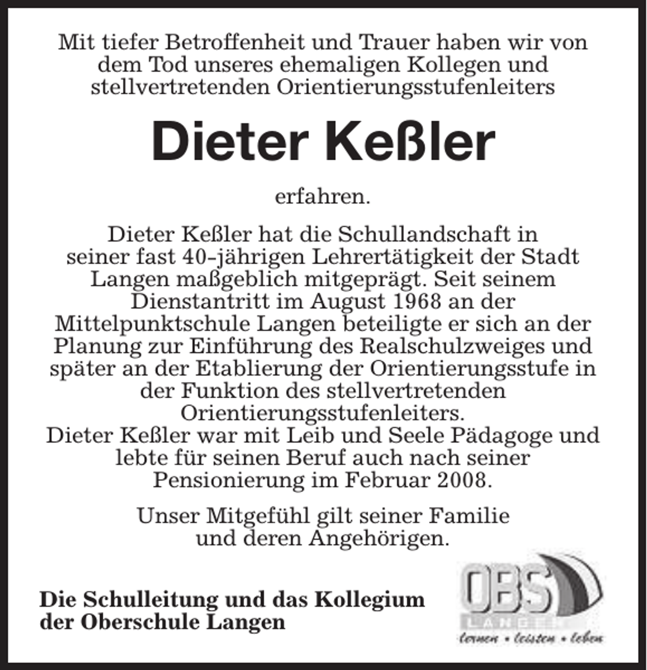 <p>Mit tiefer Betroffenheit und Trauer haben wir von<br />dem Tod unseres ehemaligen Kollegen und<br />stellvertretenden Orientierungsstufenleiters</p><p>Dieter Keßler<br />erfahren.<br />Dieter Keßler hat die Schullandschaft in<br />seiner fast 40-jährigen Lehrertätigkeit der Stadt<br />Langen maßgeblich mitgeprägt. Seit seinem<br />Dienstantritt im August 1968 an der<br />Mittelpunktschule Langen beteiligte er sich an der<br />Planung zur Einführung des Realschulzweiges und<br />später an der Etablierung der Orientierungsstufe in<br />der Funktion des stellvertretenden<br />Orientierungsstufenleiters.<br />Dieter Keßler war mit Leib und Seele Pädagoge und<br />lebte für seinen Beruf auch nach seiner<br />Pensionierung im Februar 2008.<br />Unser Mitgefühl gilt seiner Familie<br />und deren Angehörigen.<br />Die Schulleitung und das Kollegium<br />der Oberschule Langen</p>